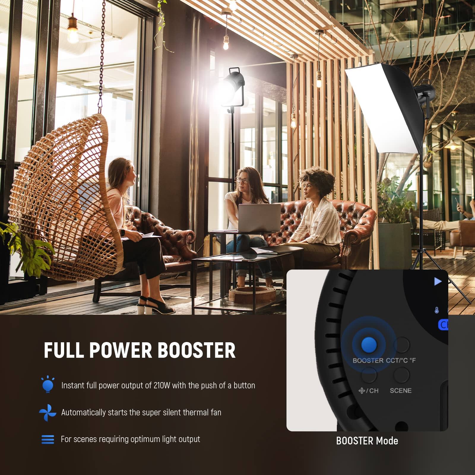 FULL POWER BOOSTER

- Instant full power output of 210W with the push of a button
- Automatically starts the super silent thermal fan
- For scenes requiring optimum light output

BOOSTER Mode