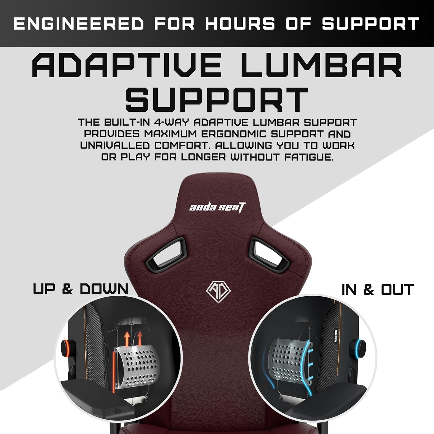 ENGINEERED FOR HOURS OF SUPPORT

ADAPTIVE LUMBAR SUPPORT

THE BUILT-IN 4-WAY ADAPTIVE LUMBAR SUPPORT PROVIDES MAXIMUM ERGONOMIC SUPPORT AND UNRIVALLED COMFORT, ALLOWING YOU TO WORK OR PLAY FOR LONGER WITHOUT FATIGUE.

UP & DOWN

IN & OUT