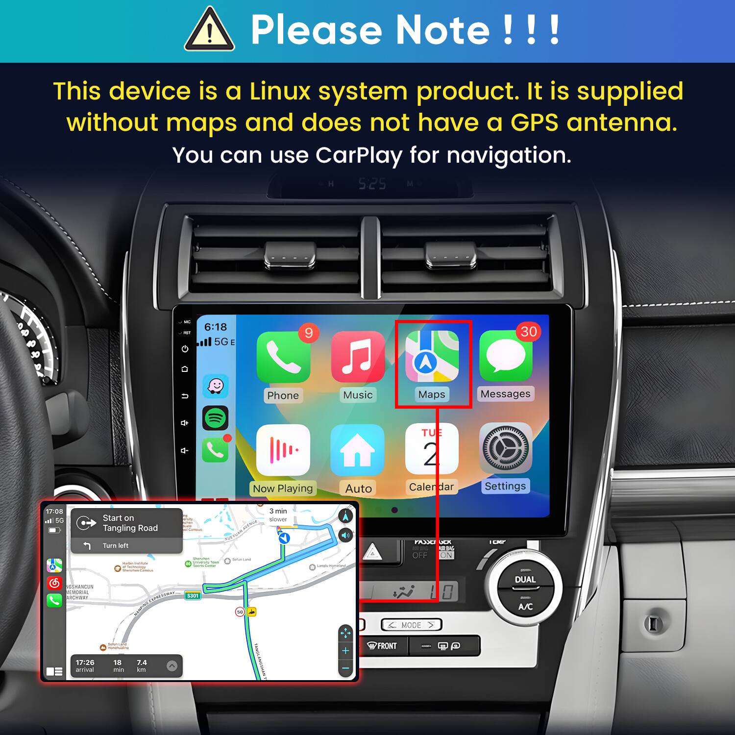 Please Note!!!

This device is a Linux system product. It is supplied without maps and does not have a GPS antenna. You can use CarPlay for navigation.

5:25
NET
6:18 5G
9
30
Phone
Music
Maps
Messages
Now Playing
Auto
TU 2 Calendar
Settings

17:08 al 5G Start on Tangling Road Carma Turn left Questan - Institutions university from e hours time Soundai Carbohydrate GSHANCUN MEMORIAL BAY SPRESTWAY S301
3 min slower HOTTLE Serviana 
Langly Monalism
PASX JCX  JARIMA OFF ON
ICAP DUAL A/C
17:26 arrival
CHALLANA amages 18 7.4 min km
VASION
+
MODE FRONT