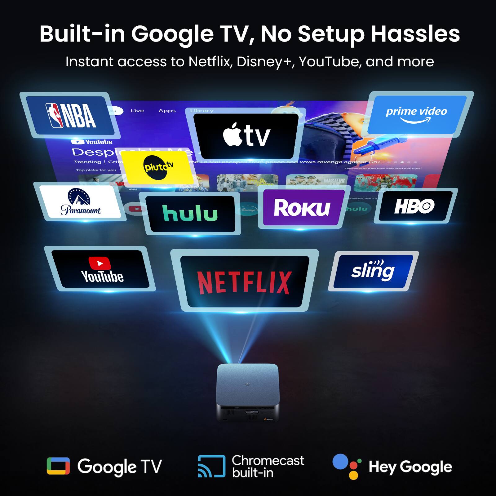 Built-in Google TV, No Setup Hassles  
Instant access to Netflix, Disney+, YouTube, and more  

NBA  
YouTube  
Desp  
Trending | Crie  
plutah  
Library  
tv prime video  
VITSAS  
revenuO  
Oadial  
TAOd  
MASTLRS  
Paramount  
hulu  
Roku  
hulu  
HBO  
YouTube  
NETFLIX  
sling  

Google TV  
Chromecast built-in  
Hey Google