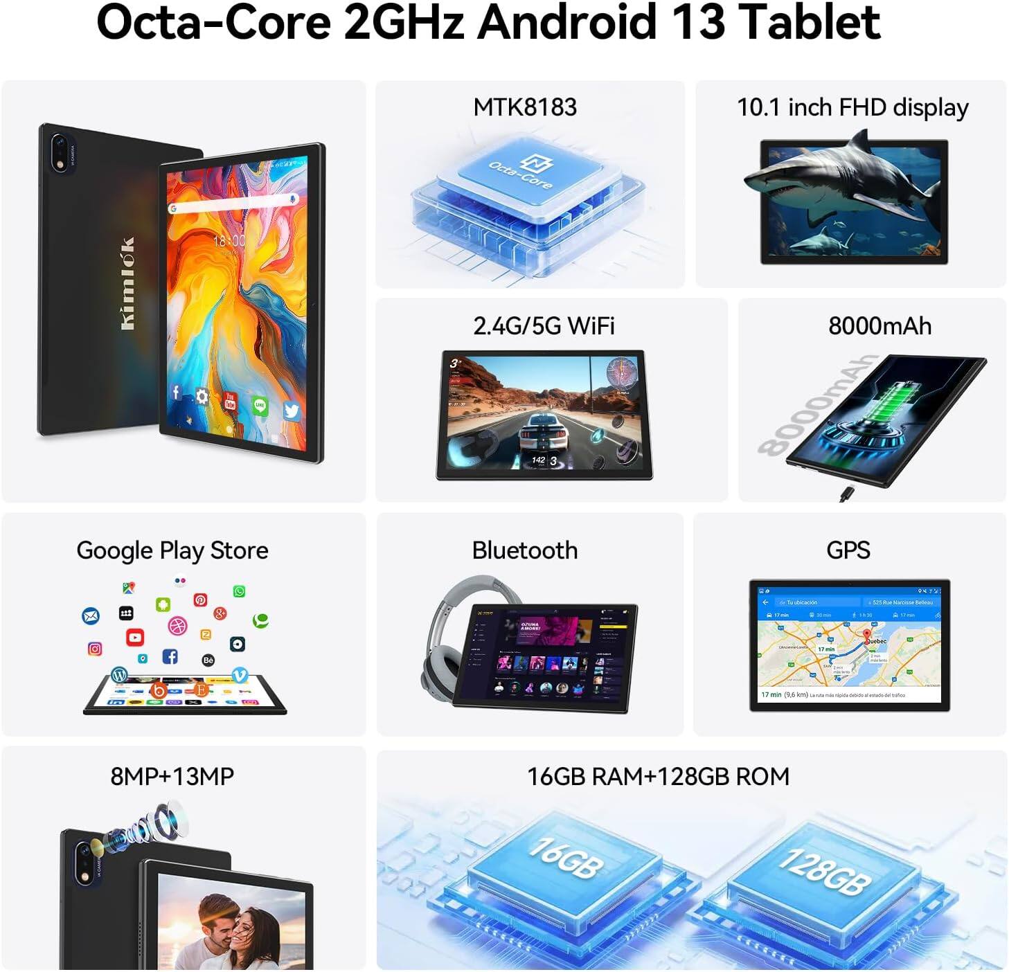 Octa-Core 2GHz Android 13 Tablet  
MTK8183  
10.1 inch FHD display  
2.4G/5G WiFi  
8000mAh  
Google Play Store  
Bluetooth  
GPS  
8MP+13MP  
16GB RAM+128GB ROM