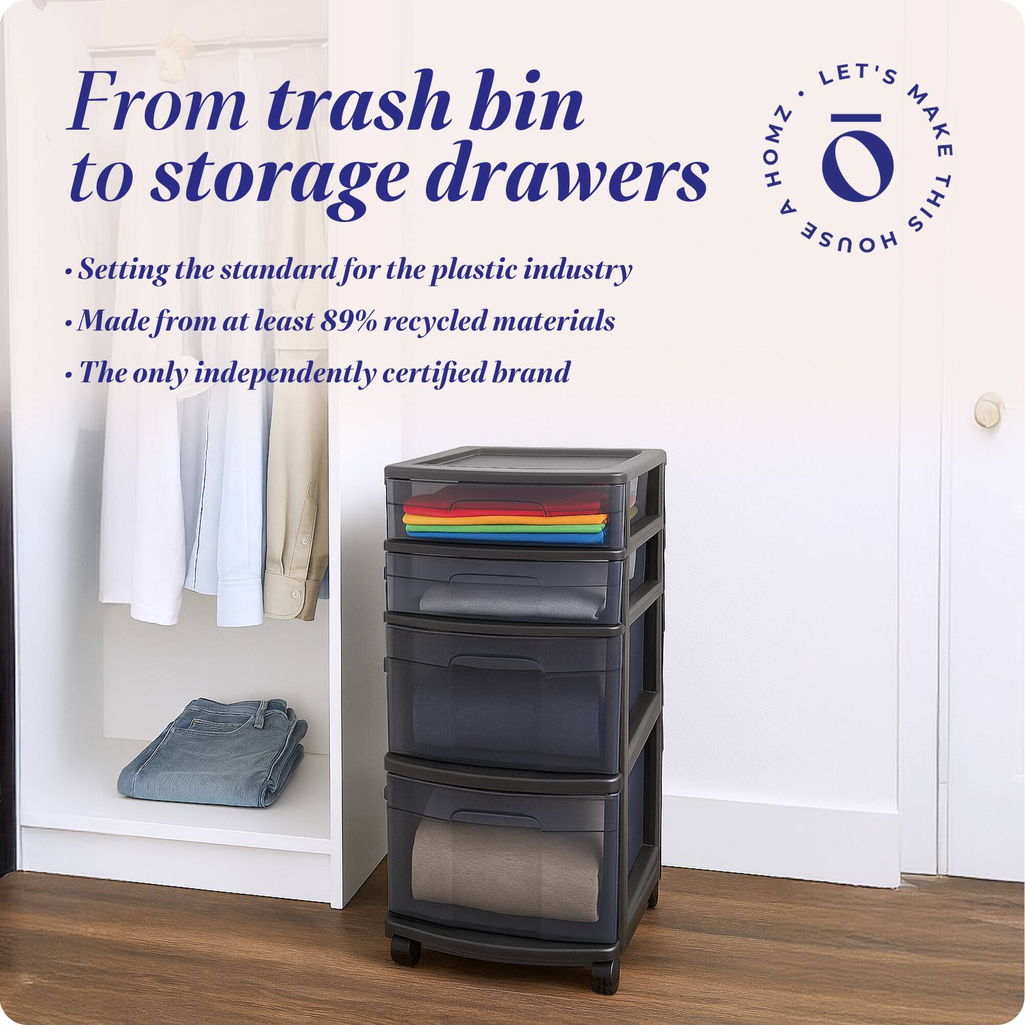From trash bin to storage drawers

- Setting the standard for the plastic industry
- Made from at least 89% recycled materials
- The only independently certified brand

LET'S MAKE THIS HOUSE HOMZ