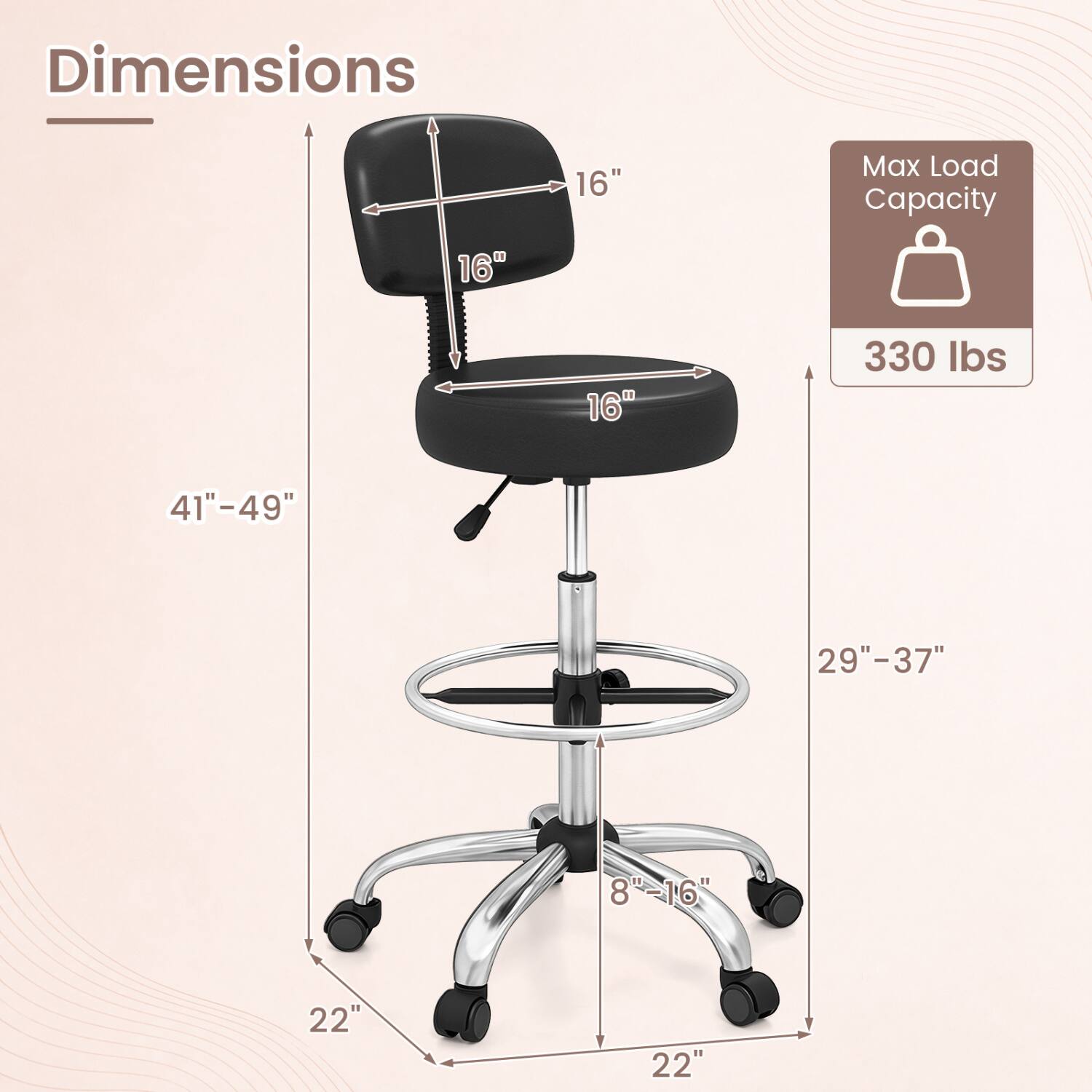 Dimensions
- Seat Width: 16"
- Seat Depth: 16"
- Backrest Width: 16"
- Height Range: 29"-37"
- Overall Height: 41"-49"
- Base Width: 22"
- Base Depth: 22"
- Base Height: 8"-16"

Max Load Capacity: 330 lbs