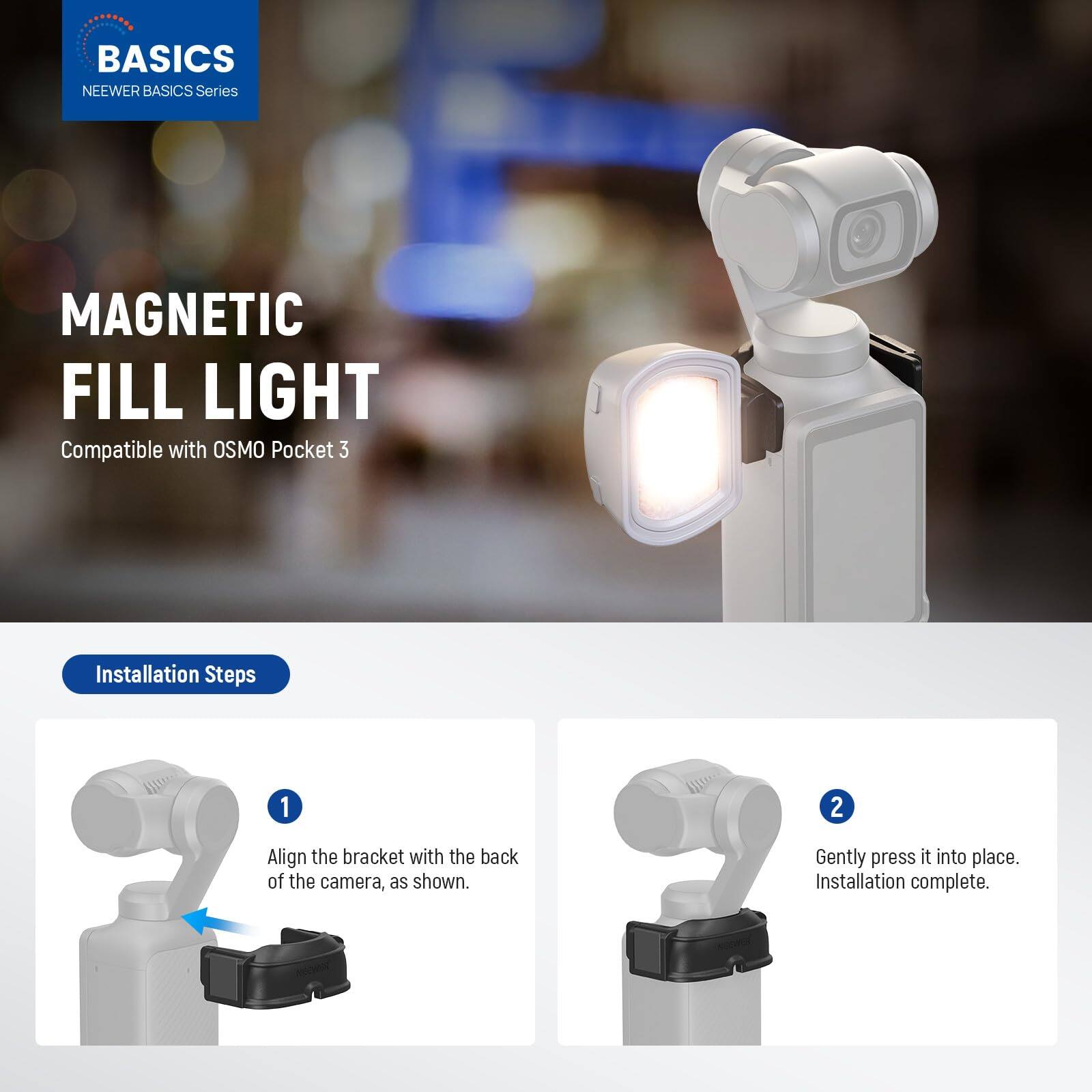 BASICS  
NEEWER BASICS Series  

MAGNETIC FILL LIGHT  
Compatible with OSMO Pocket 3  

Installation Steps  
1. Align the bracket with the back of the camera, as shown.  
2. Gently press it into place.  
Installation complete.