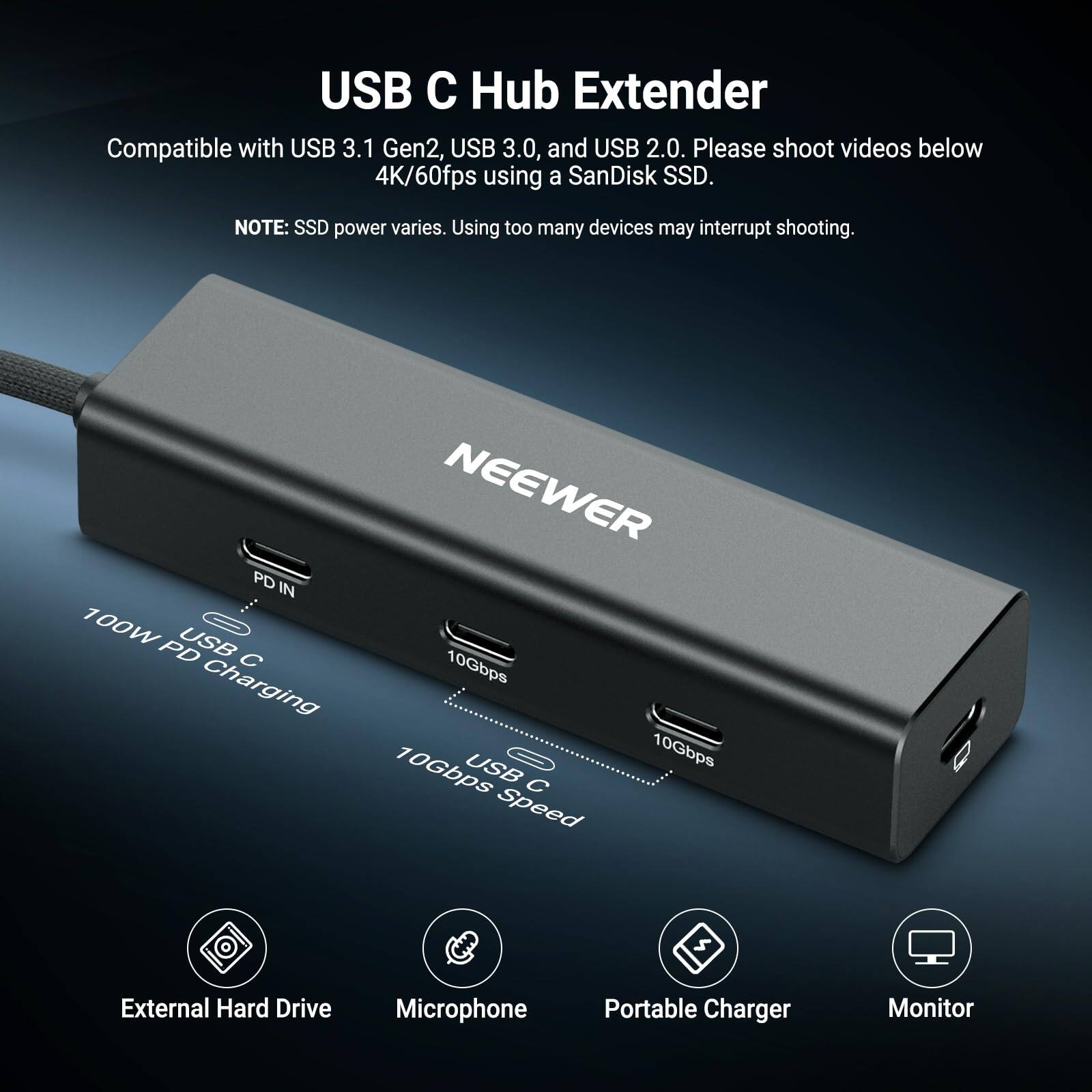 USB C Hub Extender

Compatible with USB 3.1 Gen2, USB 3.0, and USB 2.0. Please shoot videos below 4K/60fps using a SanDisk SSD.

NOTE: SSD power varies. Using too many devices may interrupt shooting.

NEEWER

PD IN 100W USB PD 10Gbps Charging 10Gbps USB 10Gbps Speed

External Hard Drive
Microphone
Portable Charger
Monitor