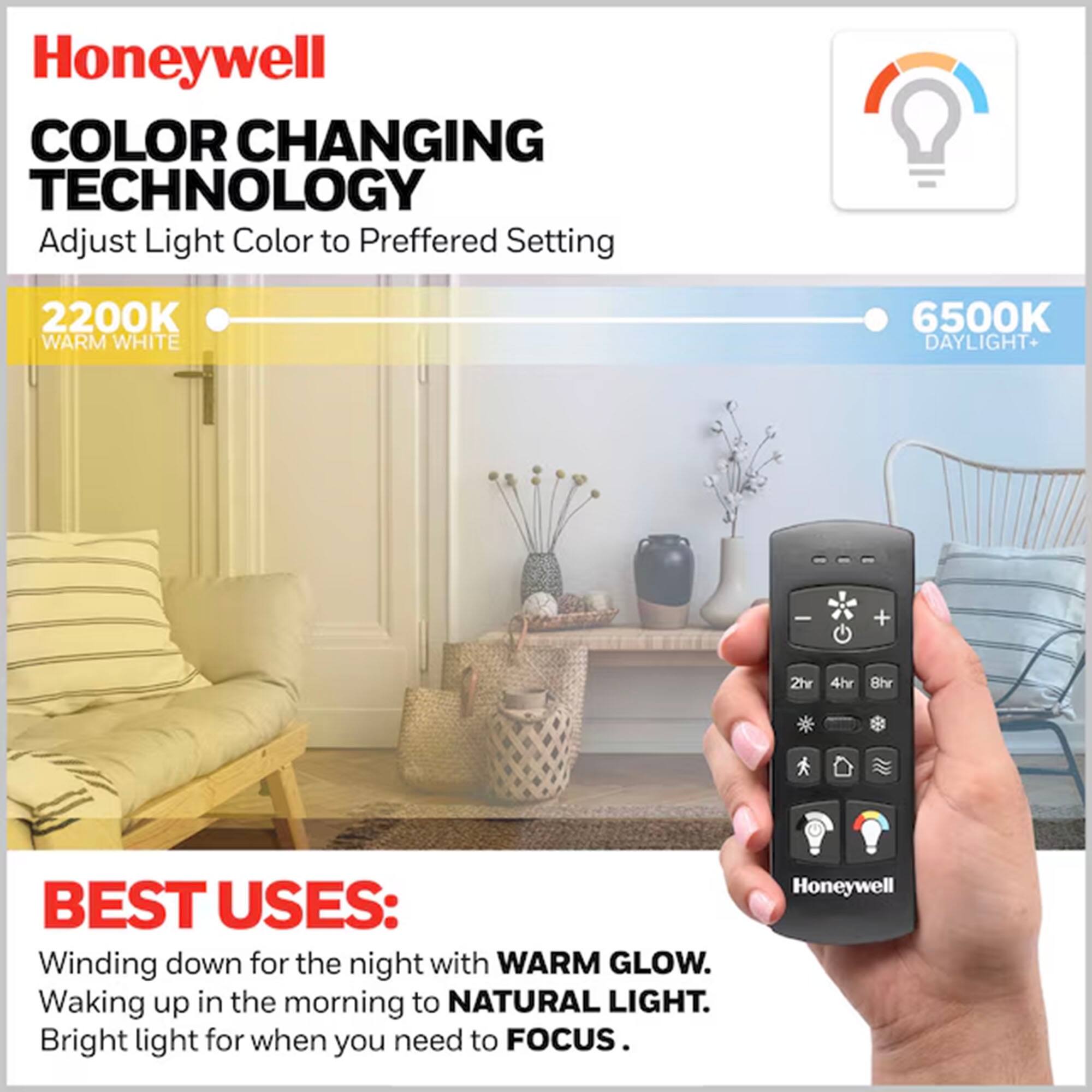 Honeywell  
COLOR CHANGING TECHNOLOGY  
Adjust Light Color to Preferred Setting  

2200K WARM WHITE  
6500K DAYLIGHT  

BEST USES:  
Winding down for the night with WARM GLOW.  
Waking up in the morning to NATURAL LIGHT.  
Bright light for when you need to FOCUS.