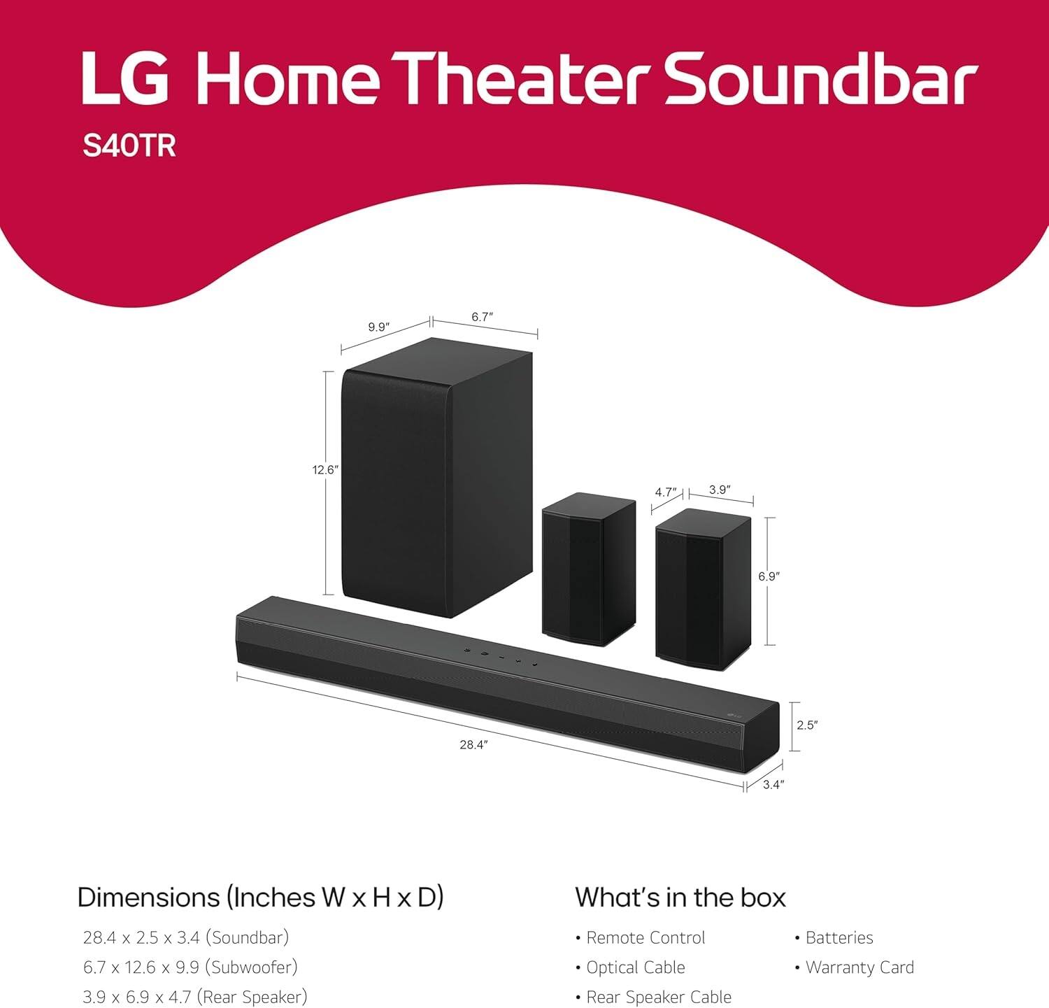 LG Home Theater Soundbar S40TR

Dimensions (Inches W x H x D)
- Soundbar: 28.4 x 2.5 x 3.4
- Subwoofer: 6.7 x 12.6 x 9.9
- Rear Speaker: 3.9 x 6.9 x 4.7

What's in the box
- Remote Control
- Batteries
- Optical Cable
- Warranty Card
- Rear Speaker Cable