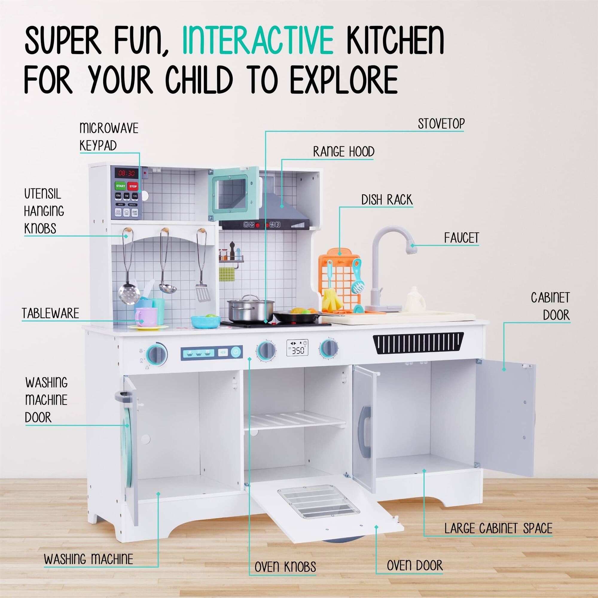 SUPER FUN, INTERACTIVE KITCHEN FOR YOUR CHILD TO EXPLORE

MICROWAVE KEYPAD
RANGE HOOD
STOVETOP
UTENSIL HANGING KNOBS
DISH RACK
FAUCET
TABLEWARE
CABINET DOOR
WASHING MACHINE DOOR
LARGE CABINET SPACE
WASHING MACHINE
OVEN KNOBS
OVEN DOOR