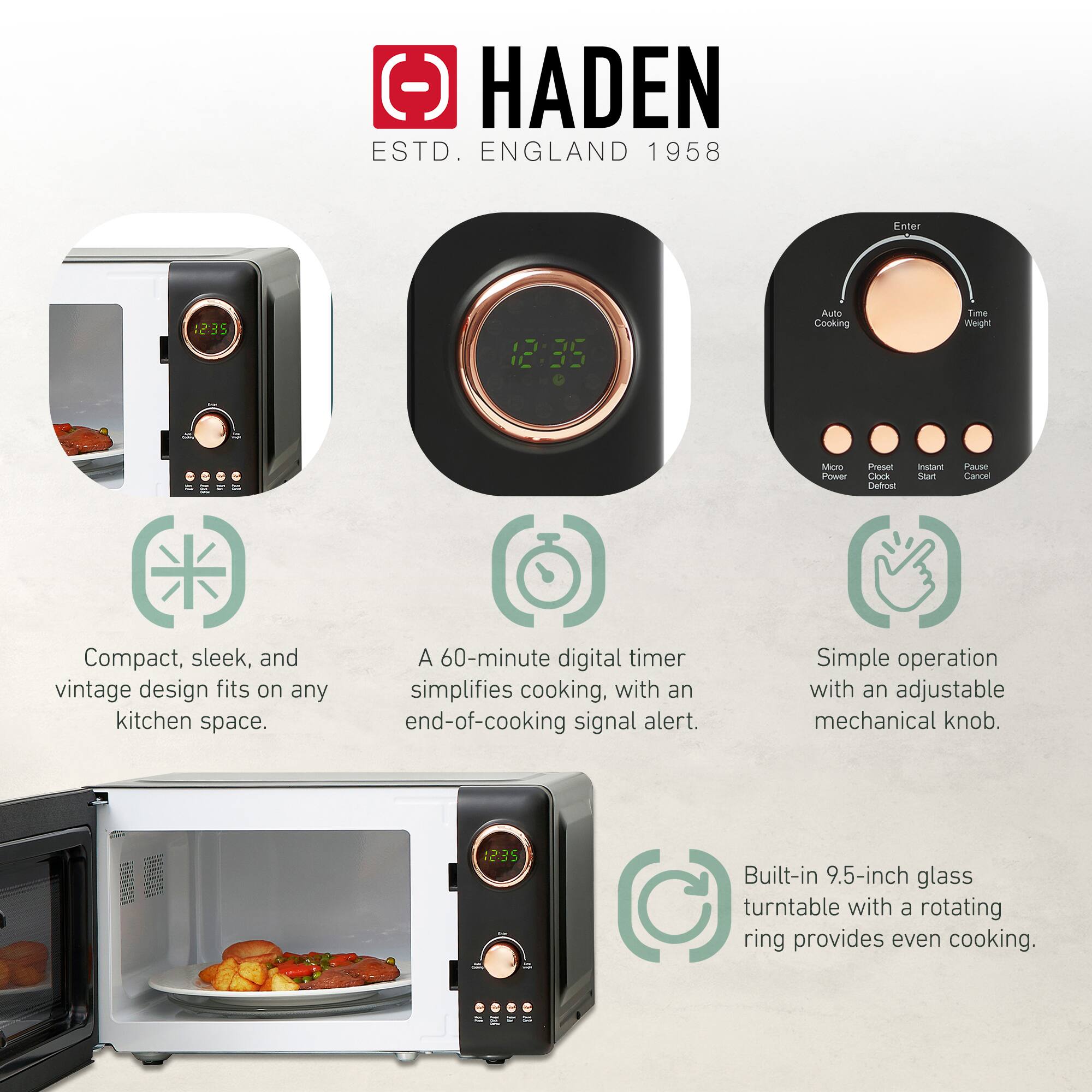 HADEN  
ESTD. ENGLAND 1958  

- Compact, sleek, and vintage design fits on any kitchen space.  
- A 60-minute digital timer simplifies cooking, with an end-of-cooking signal alert.  
- Simple operation with an adjustable mechanical knob.  
- Built-in 9.5-inch glass turntable with a rotating ring provides even cooking.  

Features:  
- Enter  
- Auto Cooking  
- Time Weight  
- Micro Power  
- Preset Defrost  
- Instant Start  
- Pause Cancel
