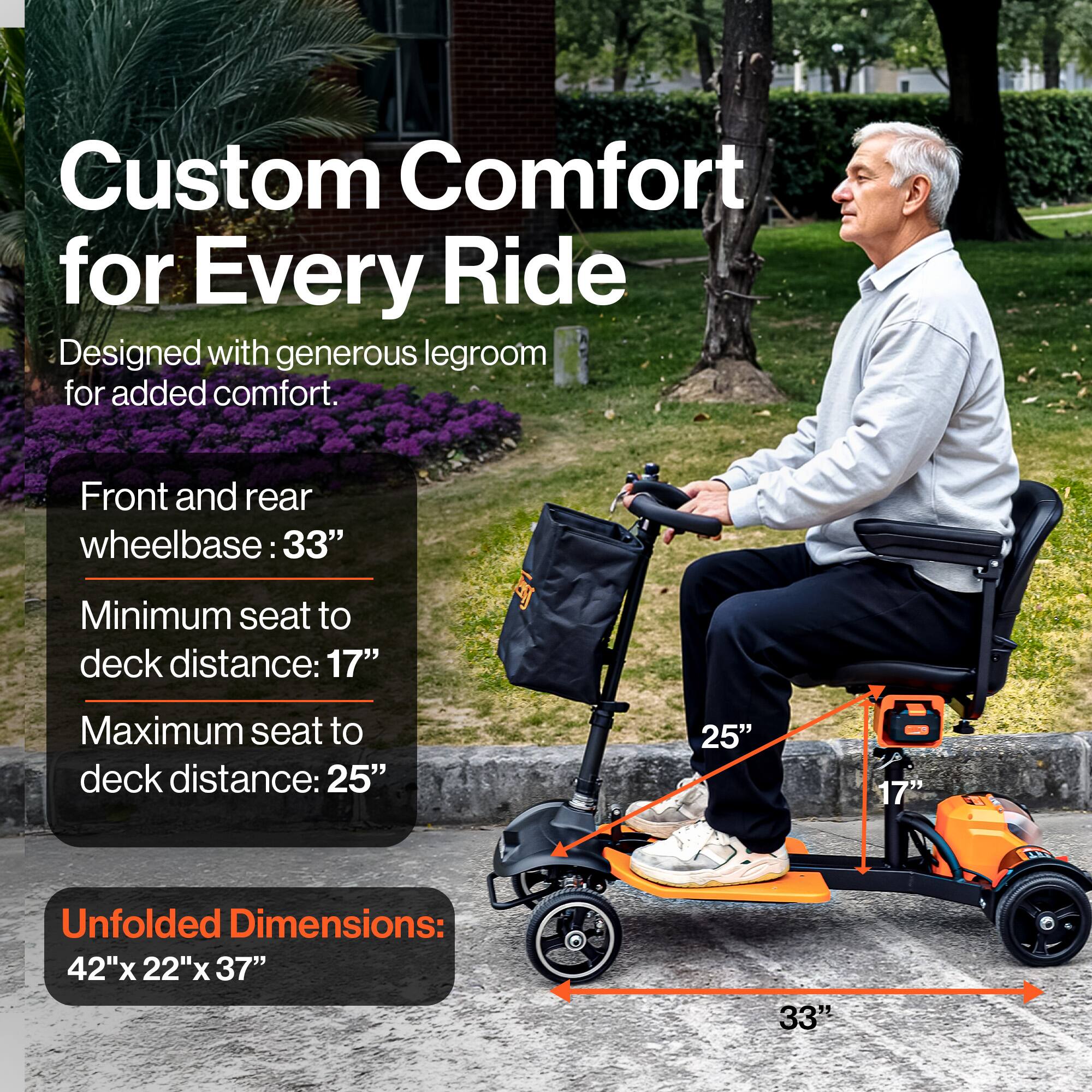 Custom Comfort for Every Ride
Designed with generous legroom for added comfort.
Front and rear wheelbase: 33"
Minimum seat to deck distance: 17"
Maximum seat to deck distance: 25"
Unfolded Dimensions: 42"x 22"x 37"