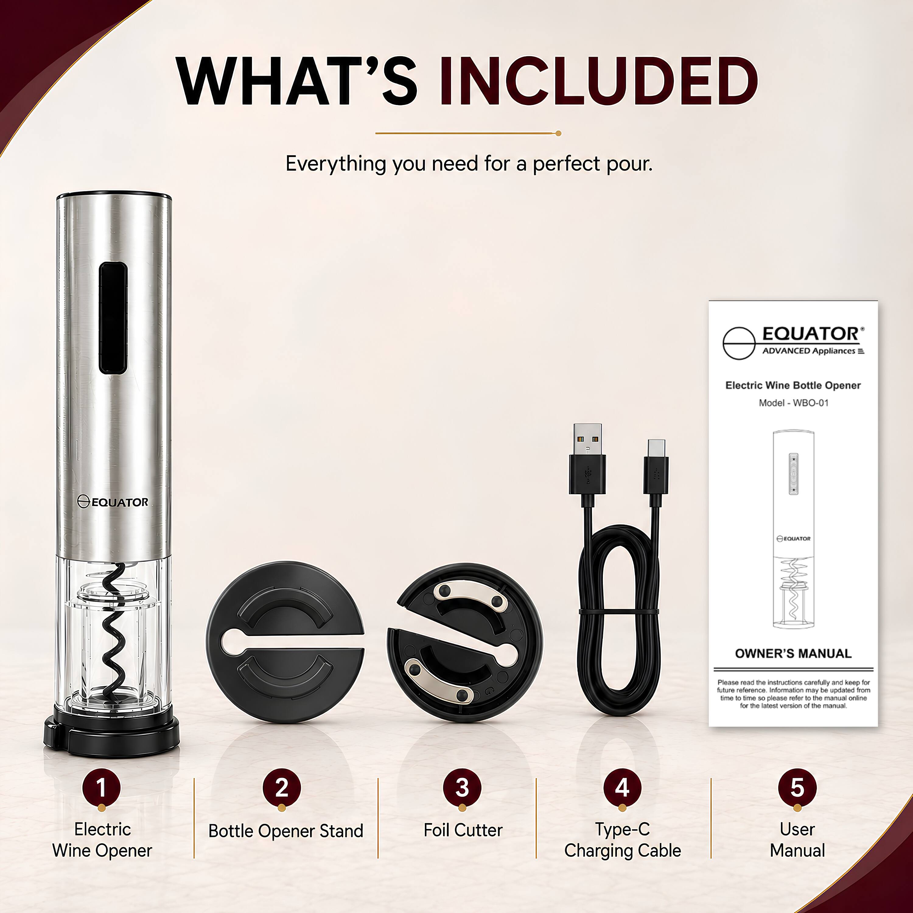 WHAT'S INCLUDED  
Everything you need for a perfect pour.  

EQUATOR ADVANCED Appliances  
Electric Wine Bottle Opener Model - WBO-01  

EQUATOR  
OWNER'S MANUAL  

Please read the instructions carefully and keep for future reference. Information may be updated from time to time. Please refer to the manual online for the latest version of the manual.  

1. Electric Wine Opener  
2. Bottle Opener Stand  
3. Foil Cutter  
4. Type-C Charging Cable  
5. User Manual