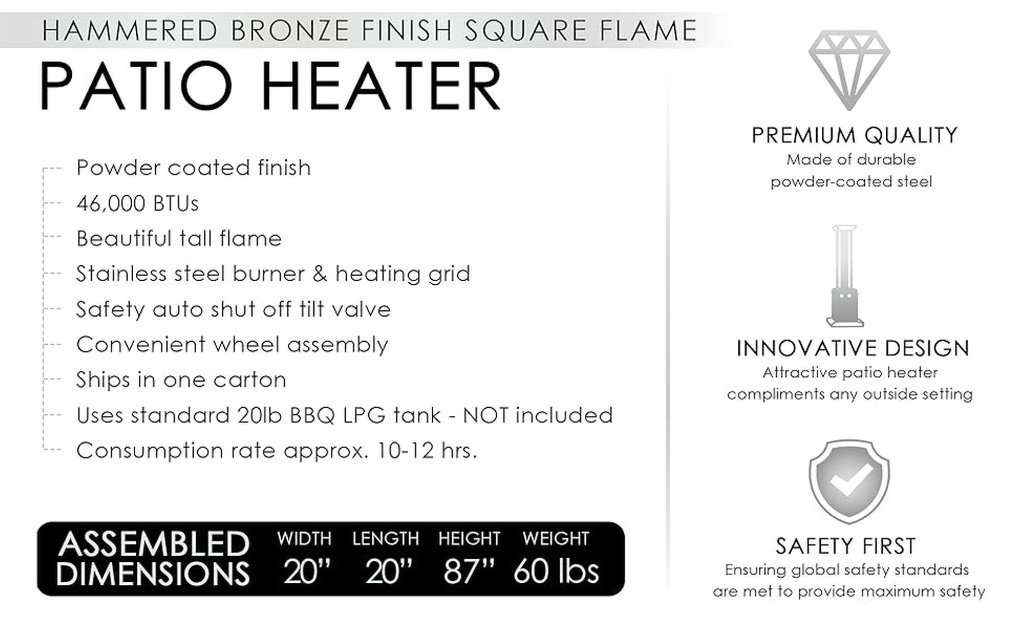 Hammered Bronze Finish Square Flame Patio Heater Premium Quality Made of durable Powder-coated finish powder-coated steel 46,000 BTUs Beautiful tall flame Stainless steel burner & heating grid Safety auto shut off tilt valve Convenient wheel assembly Innovative Design Attractive patio heater Ships in one carton compliments any outside setting Uses standard 20lb BBQ LPG tank - Not included Consumption rate approx. 10-12 hrs. Assembled Width Length Height Weight Dimensions 20" 20" 87" 60 lbs Safety First Ensuring global safety standards are met to provide maximum safety