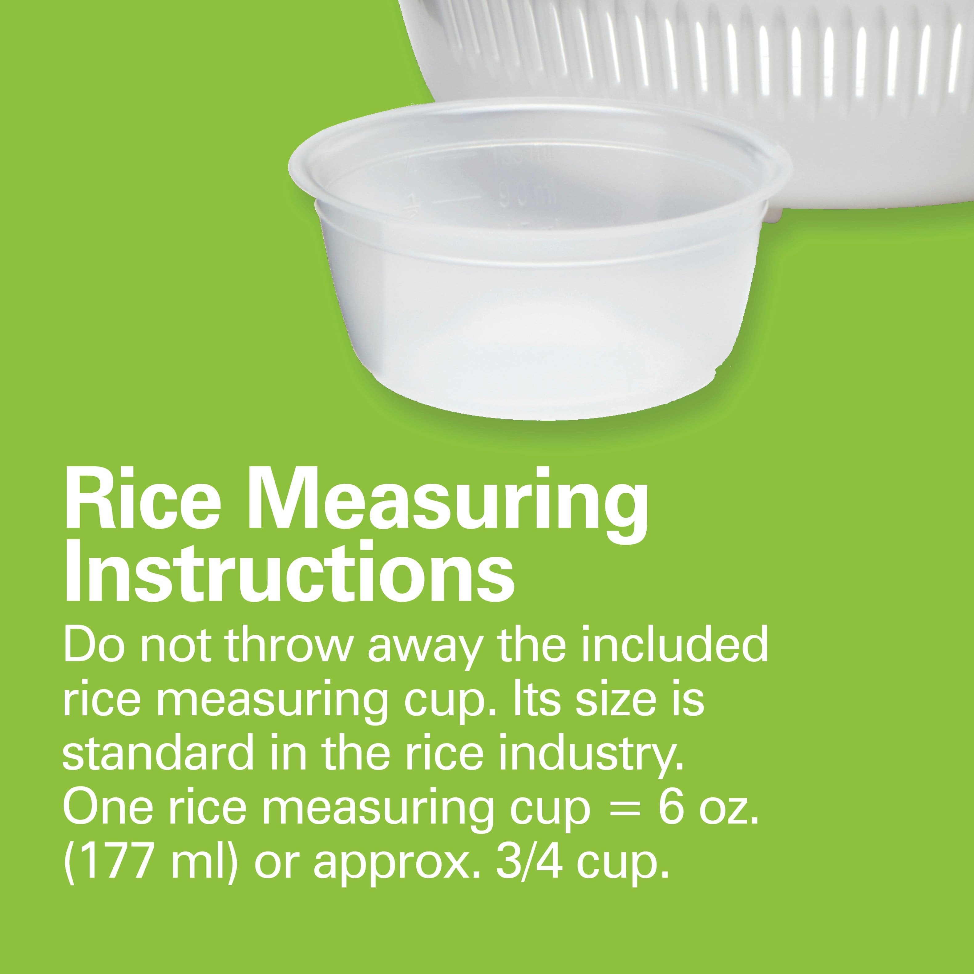 Rice Measuring Instructions
Do not throw away the included rice measuring cup. Its size is standard in the rice industry. One rice measuring cup = 6 oz. (177 ml) or approx. 3/4 cup.