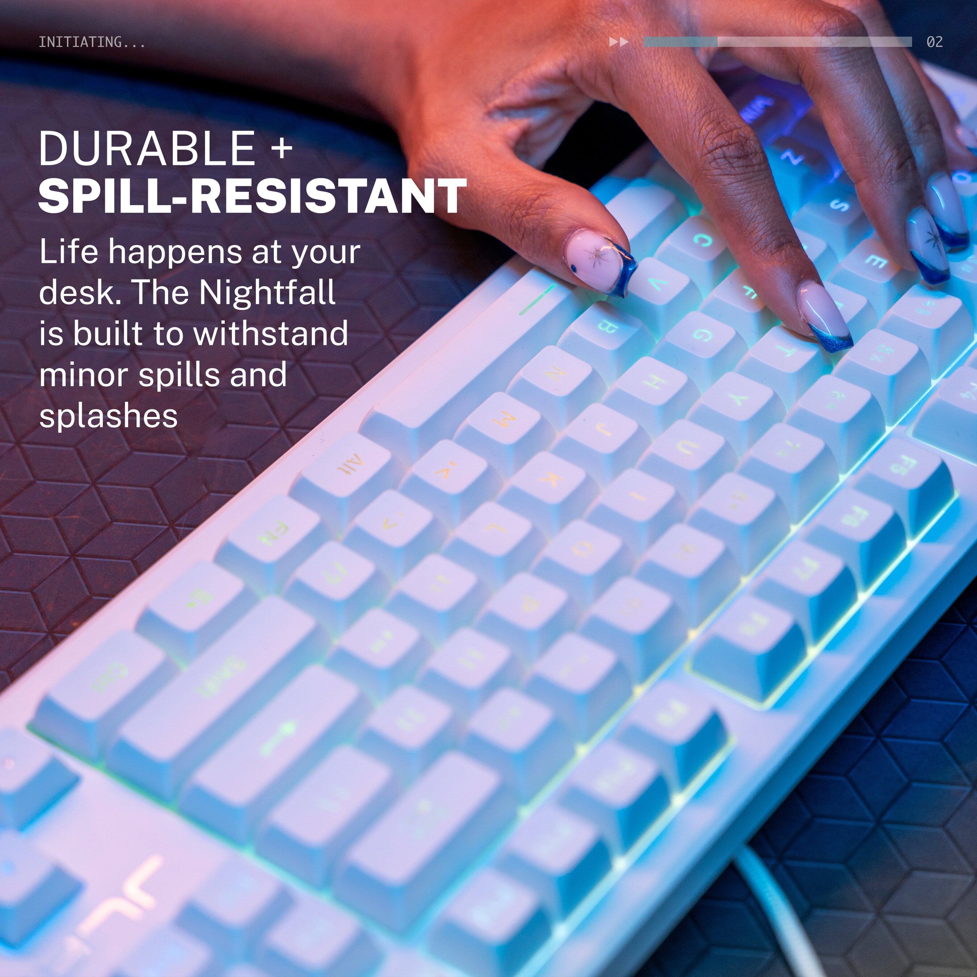 INITIATING...

DURABLE + SPILL-RESISTANT

Life happens at your desk. The Nightfall 45 is built to withstand minor spills and splashes