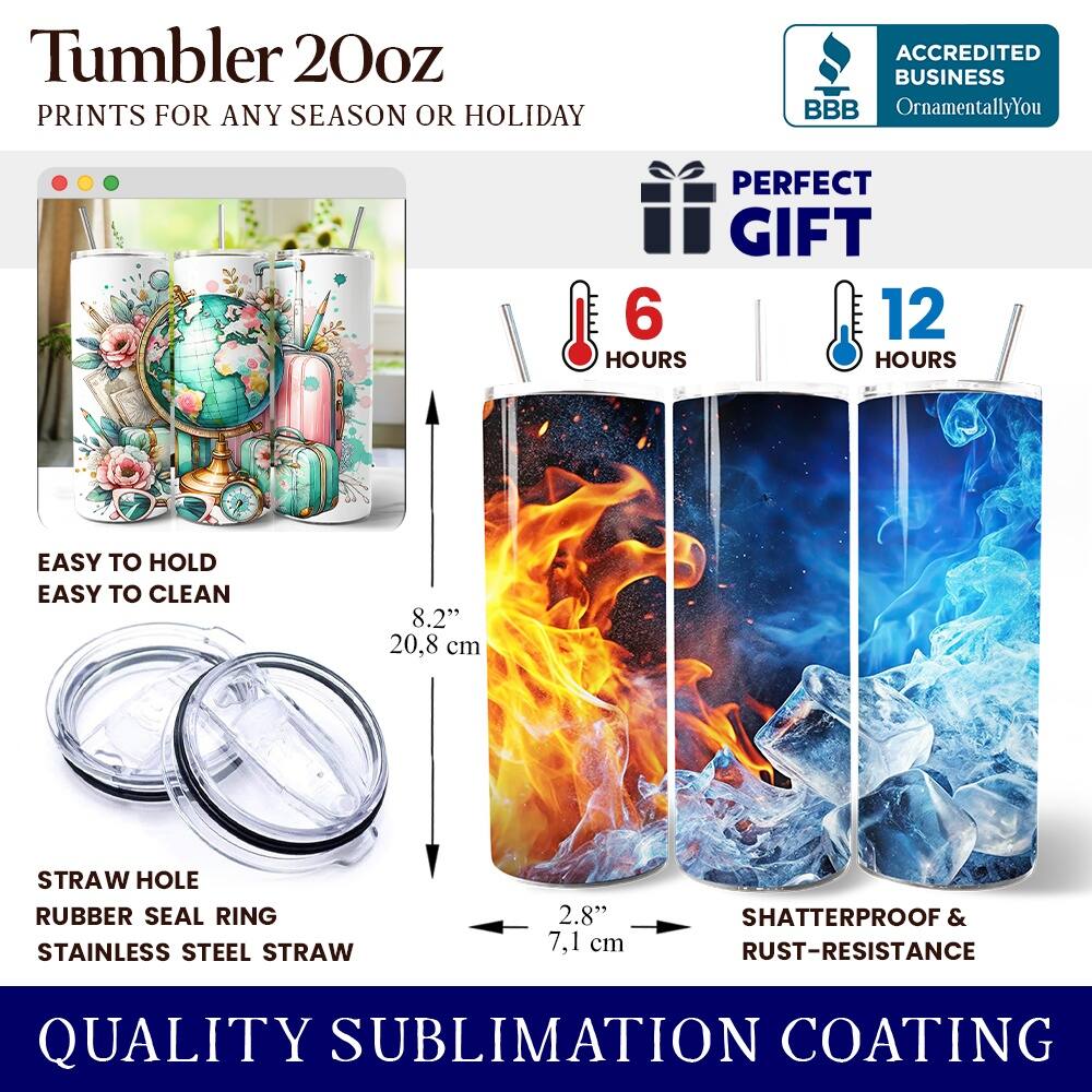 Tumbler 20oz  
PRINTS FOR ANY SEASON OR HOLIDAY  

ACCREDITED BUSINESS  
BBB OrnamentallyYou  

PERFECT GIFT  
6 HOURS  
12 HOURS  

EASY TO HOLD  
EASY TO CLEAN  

8.2" 20.8 cm  

STRAW HOLE  
RUBBER SEAL RING  
STAINLESS STEEL STRAW  

2.8" 7.1 cm  

SHATTERPROOF & RUST-RESISTANCE  

QUALITY SUBLIMATION COATING