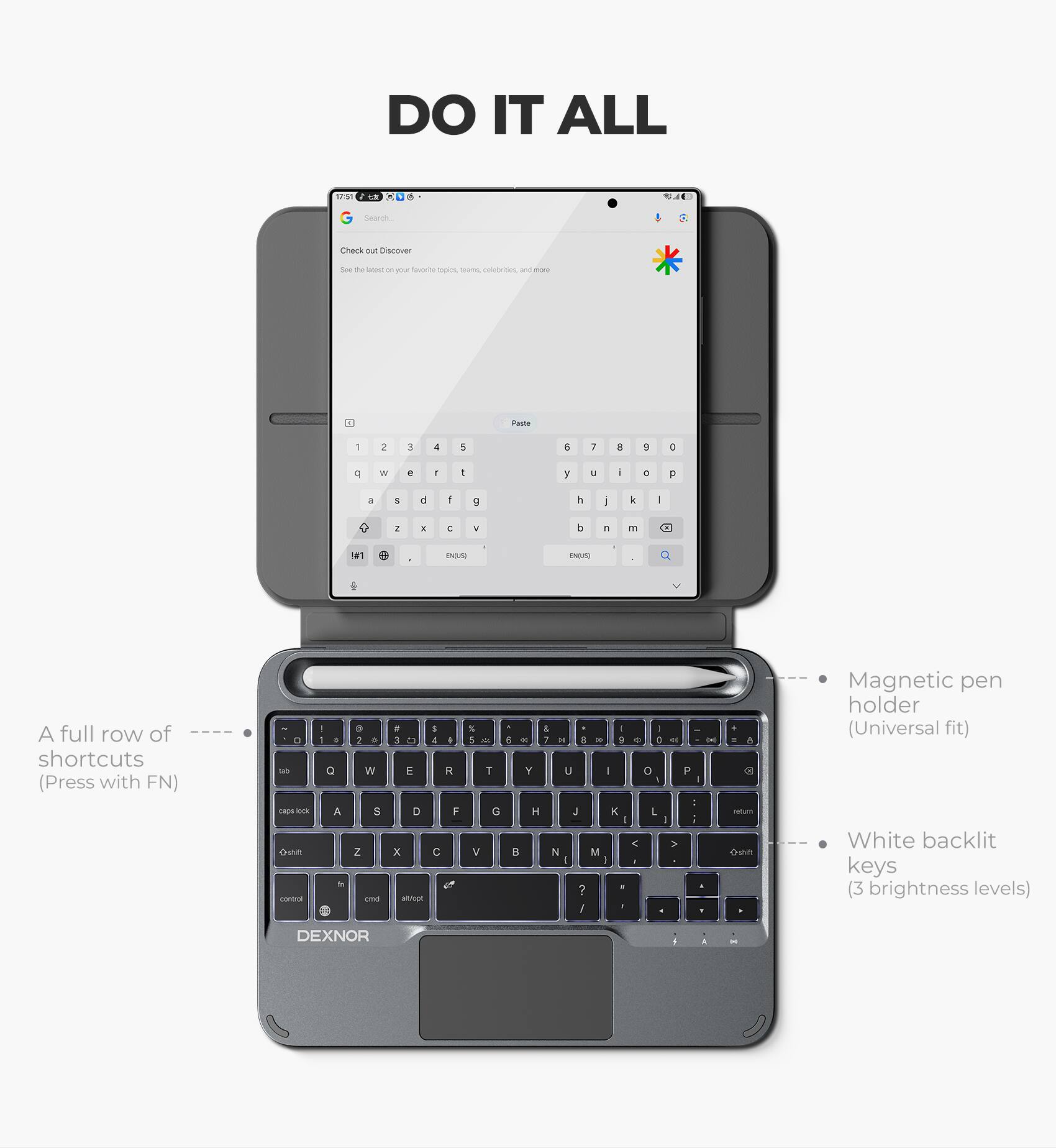 DO IT ALL

- d Searen Check - PAScovor See e c on yo faucrte Spns sars coebrites and nore " Pame 1 2 - 4 1 e 7  a a e W + - I y U - . F a  d f 9  | k I .  E N b A m 1#1 d INDM ENUN

A full row of shortcuts (Press with FN) - sapo -rk amn coma - 1 . a A d . i a W 5 Z - a 1 3 t3 4 4 E R D F x C a S 5 - 1 G V - A a I 4 - 7 - E - 1 . 8 - Y U - o P a . : H .  L - I < > D N M  I - - ? / - . A miu

Con Magnetic pen holder (Universal fit) White backlit keys (3 brightness levels) DEXNOR