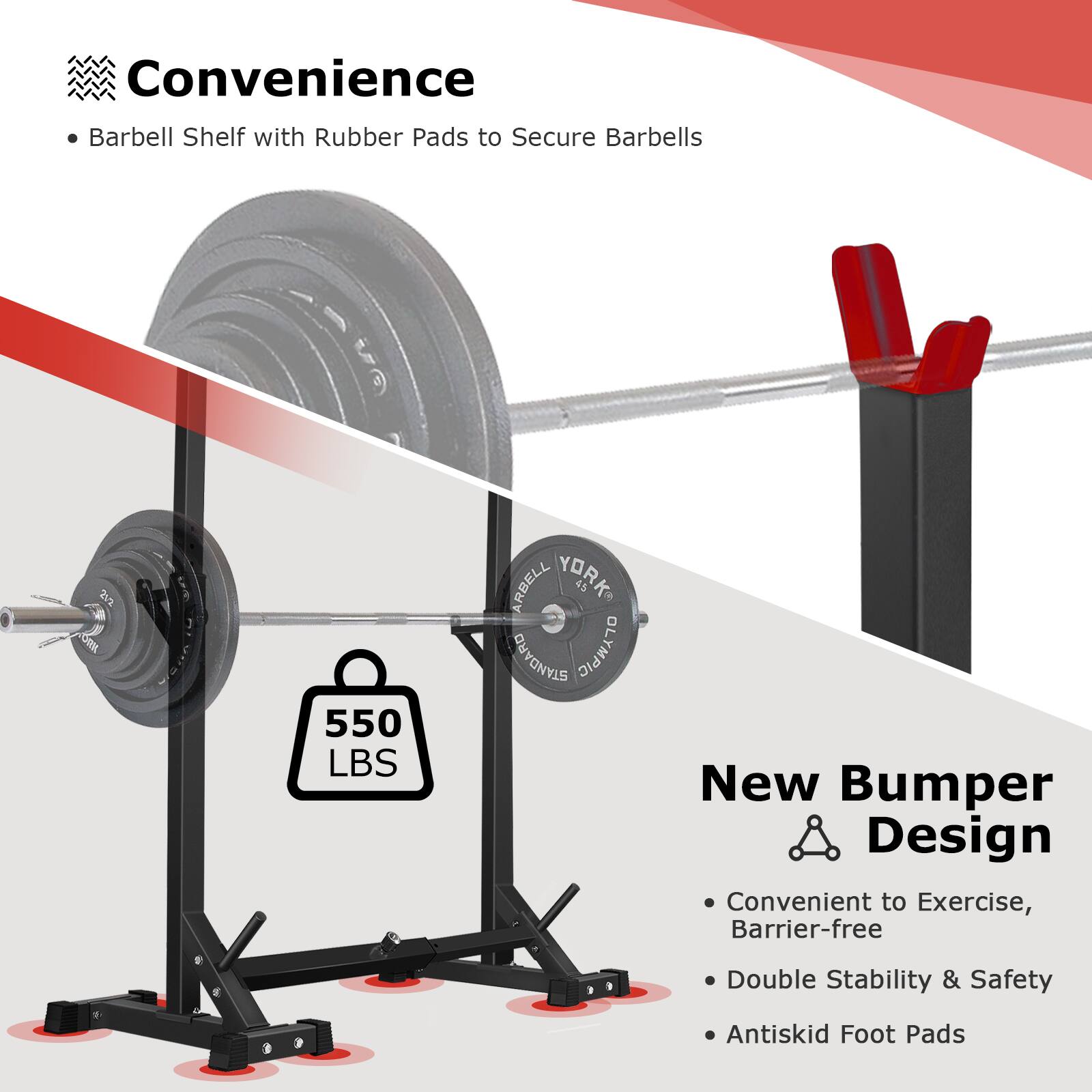 Convenience  
- Barbell Shelf with Rubber Pads to Secure Barbells  

New Bumper Design  
- Convenient to Exercise, Barrier-free  
- Double Stability & Safety  
- Antiskid Foot Pads  

550 LBS
