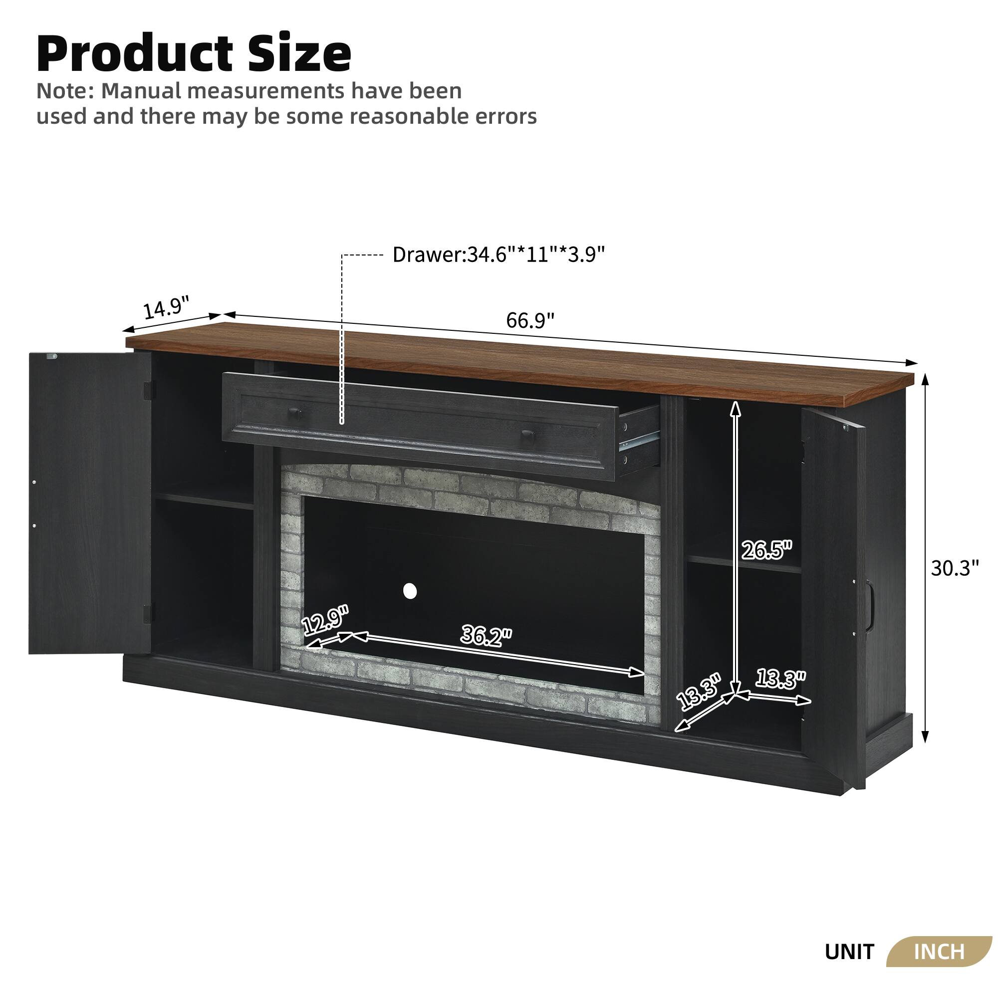 Product Size Note: Manual measurements have been used and there may be some reasonable errors

Drawer: 34.6" * 11" * 3.9"

66.9" 14.9" 12.9" 36.2" 26.5" 13.3" 13.3" 30.3"

UNIT INCH