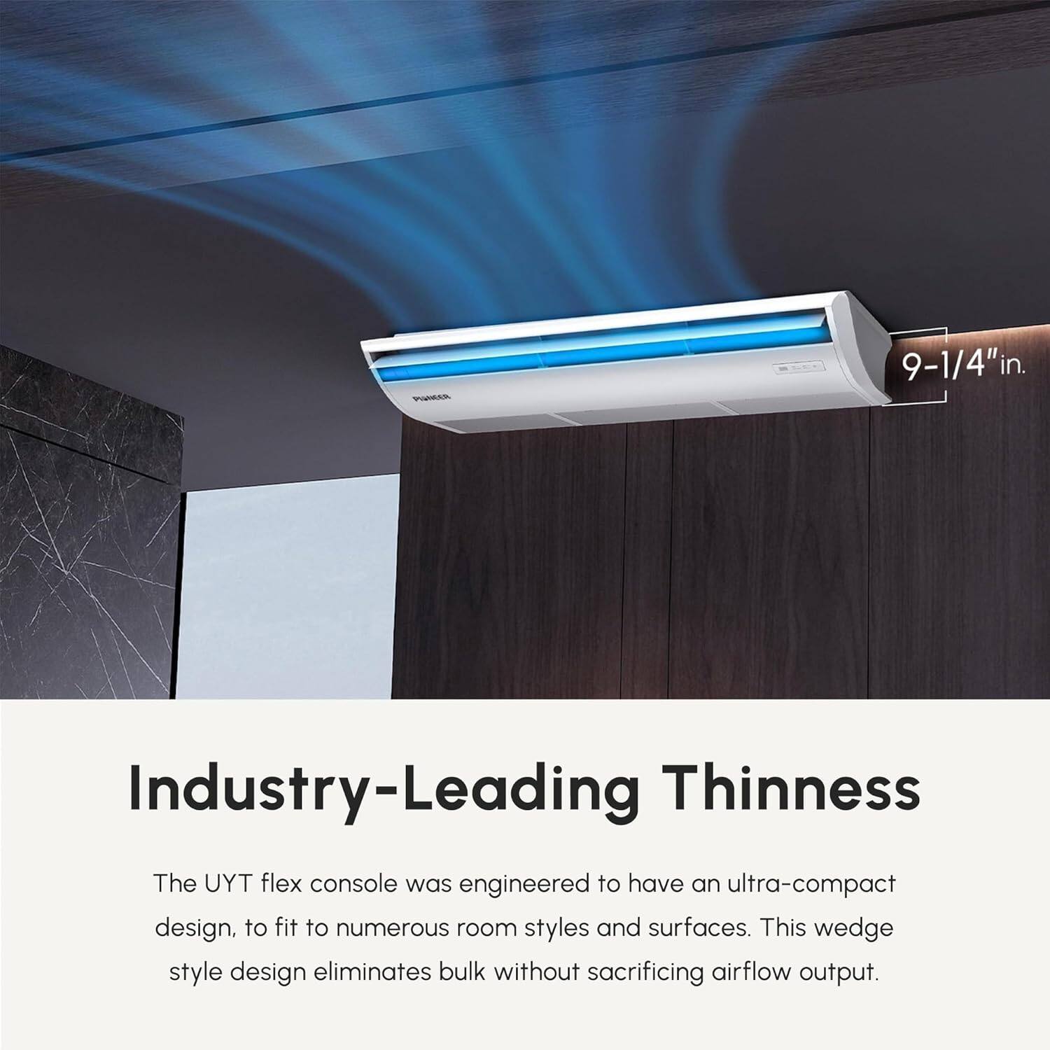 9-1/4" in. Industry-Leading Thinness

The UYT flex console was engineered to have an ultra-compact design, to fit to numerous room styles and surfaces. This wedge style design eliminates bulk without sacrificing airflow output.