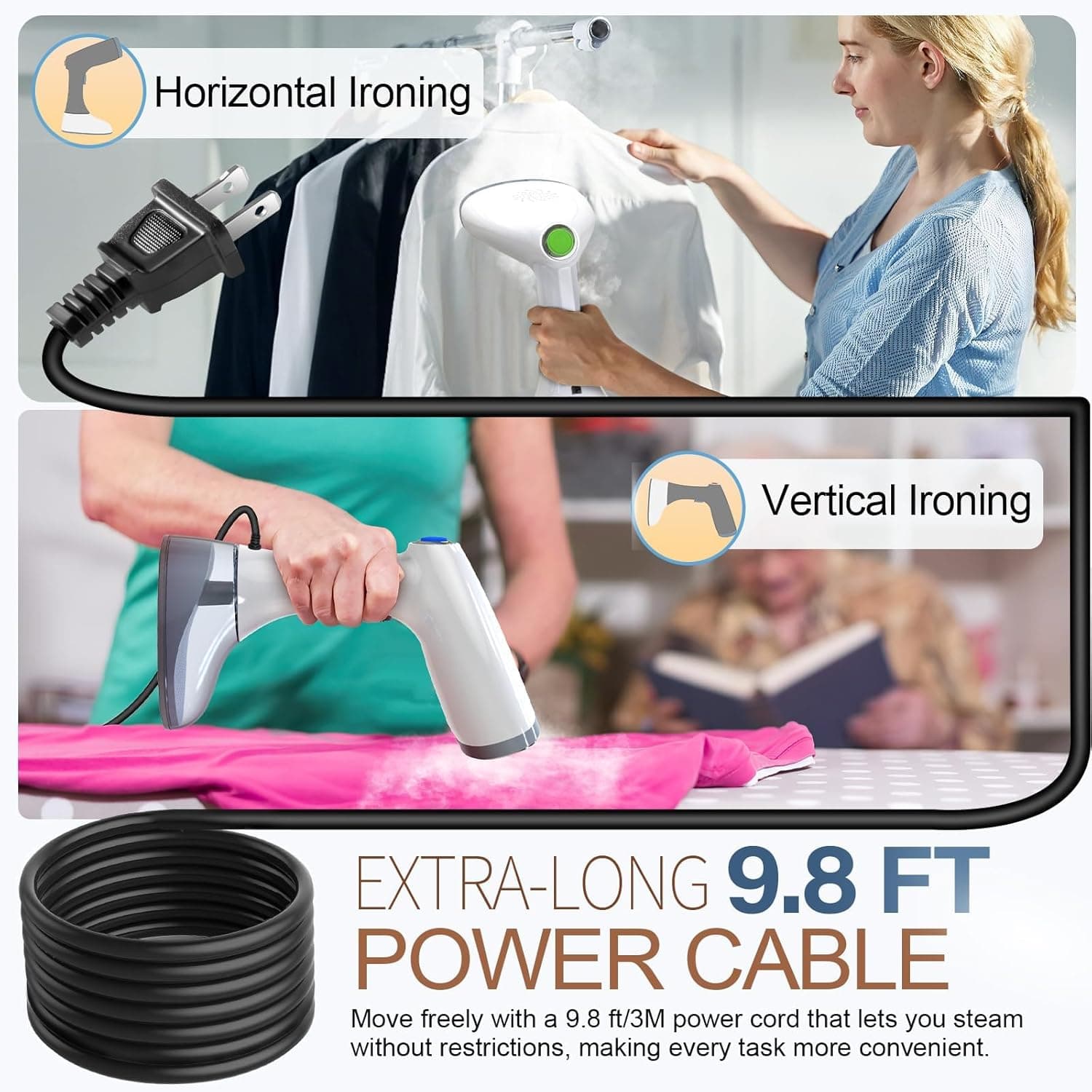 Horizontal Ironing  
Vertical Ironing  

EXTRA-LONG 9.8 FT POWER CABLE  

Move freely with a 9.8 ft/3M power cord that lets you steam without restrictions, making every task more convenient.