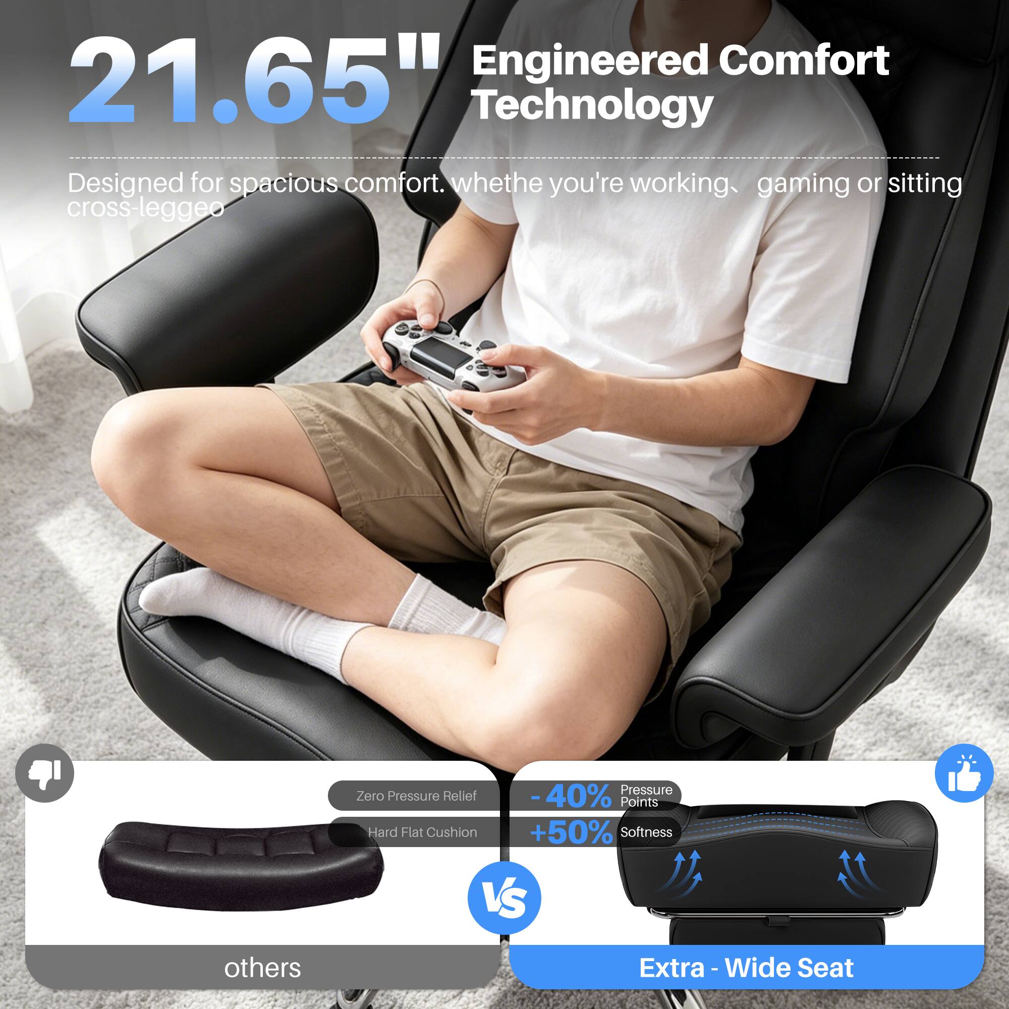 Engineered Comfort 21.65" Technology  
Designed for spacious comfort. Whether you're working, gaming, or sitting cross-legged.

Pressure Zero Pressure Relief  
-40% Points Hard Flat Cushion +50% Softness VS others

Extra-Wide Seat