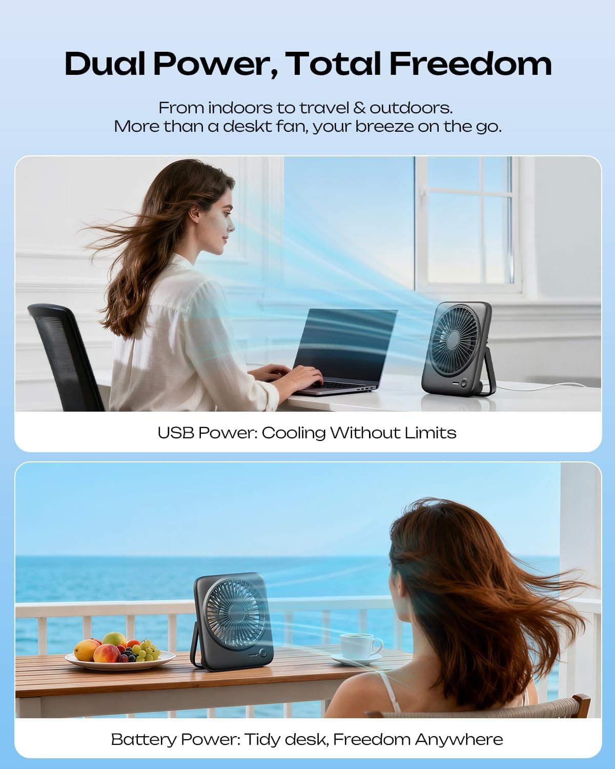 Dual Power, Total Freedom  
From indoors to travel & outdoors.  
More than a desk fan, your breeze on the go.  

USB Power: Cooling Without Limits  

Battery Power: Tidy desk, Freedom Anywhere