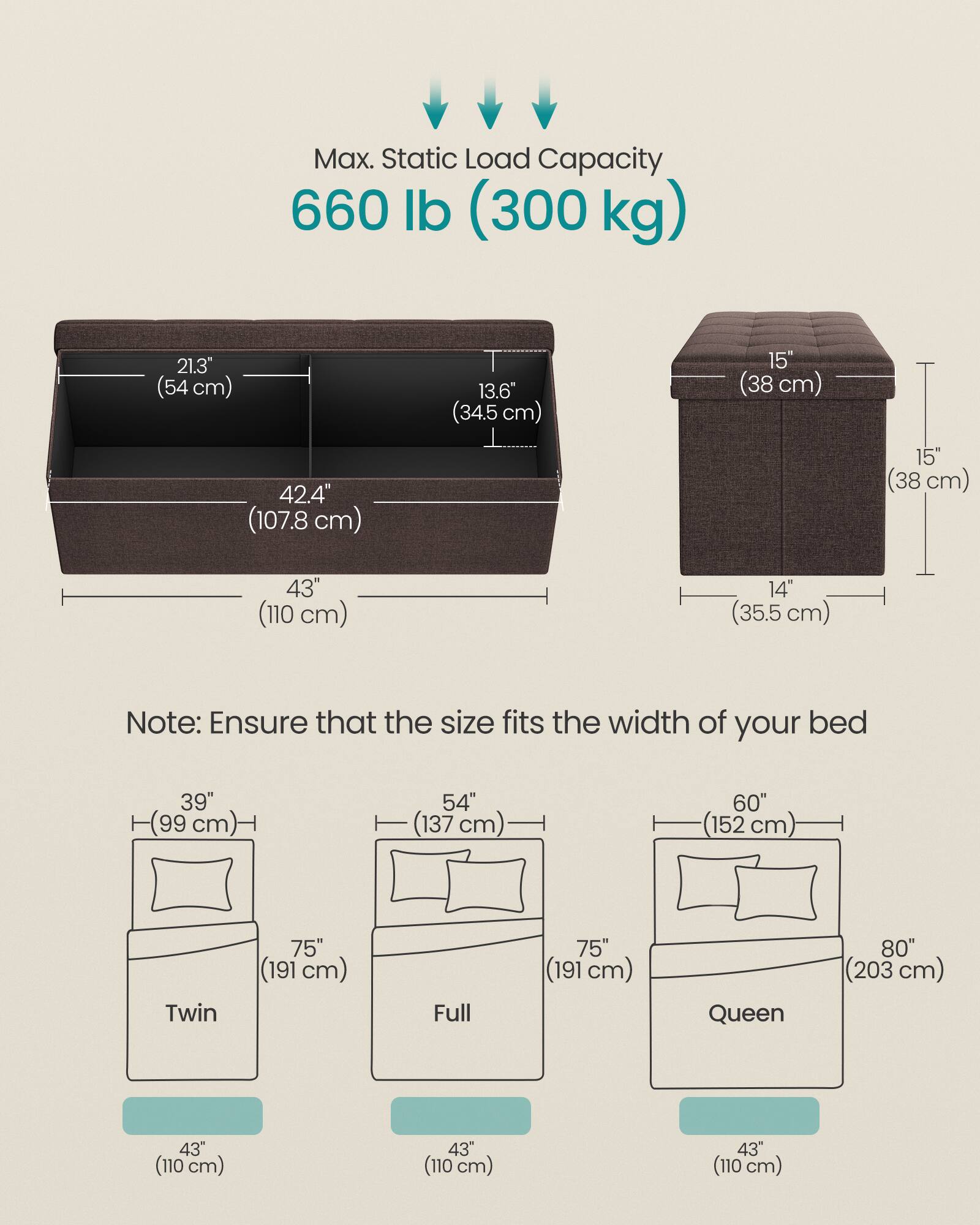 Max. Static Load Capacity: 660 lb (300 kg)

Dimensions:
- Width: 43" (110 cm)
- Depth: 42.4" (107.8 cm)
- Height: 15" (38 cm)
- Height of headboard: 15" (38 cm)
- Height of footboard: 14" (35.5 cm)
- Width of headboard: 21.3" (54 cm)
- Depth of headboard: 13.6" (34.5 cm)

Note: Ensure that the size fits the width of your bed

Bed Sizes:
- Twin: 39" (99 cm) wide, 75" (191 cm) long
- Full: 54" (137 cm) wide, 75" (191 cm) long
- Queen: 60" (152 cm) wide, 80" (203 cm) long

All bed sizes have a width of 43" (110 cm) for the storage unit.