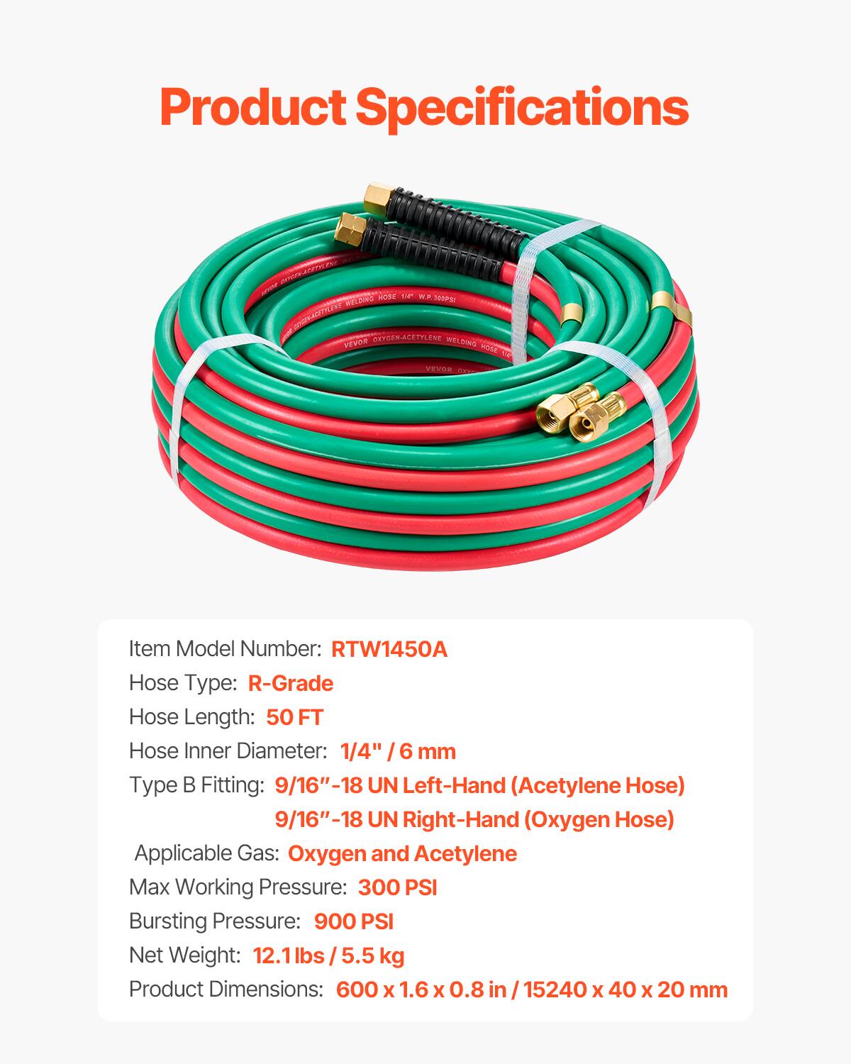 Product Specifications

Item Model Number: RTW1450A  
Hose Type: R-Grade  
Hose Length: 50 FT  
Hose Inner Diameter: 1/4" / 6 mm  
Type B Fitting: 9/16"-18 UN Left-Hand (Acetylene)  
9/16"-18 UN Right-Hand (Oxygen Hose)  
Applicable Gas: Oxygen and Acetylene  
Max Working Pressure: 300 PSI  
Bursting Pressure: 900 PSI  
Net Weight: 12.1 lbs / 5.5 kg  
Product Dimensions: 600 x 1.6 x 0.8 in / 15240 x 40 x 20 mm