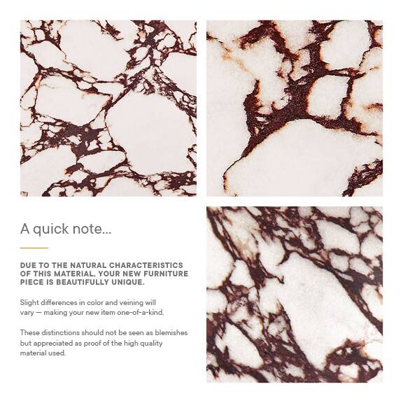 A quick note...

Due to the natural characteristics of this material, your new furniture piece is beautifully unique. Slight differences in color and veining will vary, making your new item one-of-a-kind. These distinctions should not be seen as blemishes but appreciated as proof of the high quality material used.