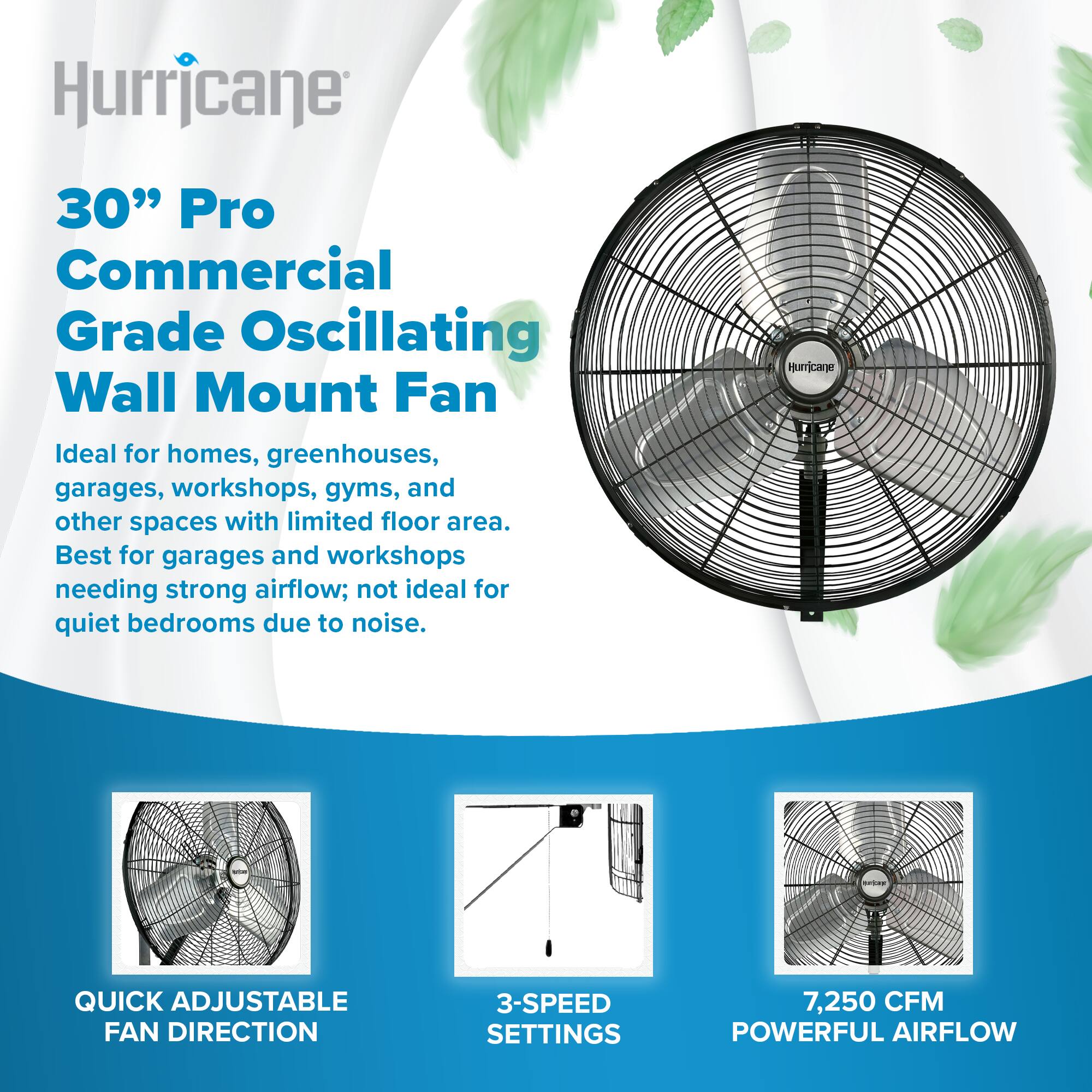 Hurricane  
30" Pro Commercial Grade Oscillating Wall Mount Fan  
Ideal for homes, greenhouses, garages, workshops, gyms, and other spaces with limited floor area.  
Best for garages and workshops needing strong airflow; not ideal for quiet bedrooms due to noise.  

Hurricane  
QUICK ADJUSTABLE FAN DIRECTION  
3-SPEED SETTINGS  
7,250 CFM POWERFUL AIRFLOW