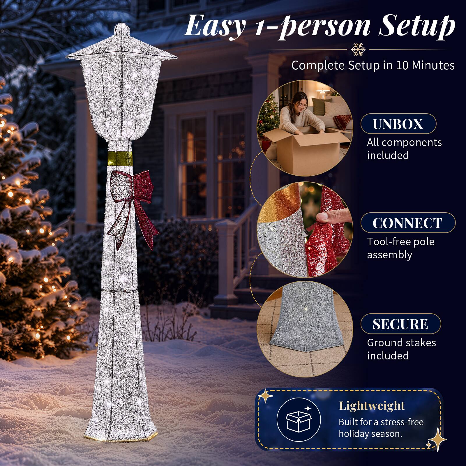 Easy 1-person Setup  
Complete Setup in 10 Minutes

UNBOX  
All components included

CONNECT  
Tool-free pole assembly

SECURE  
Ground stakes included

Lightweight  
Built for a stress-free holiday season.