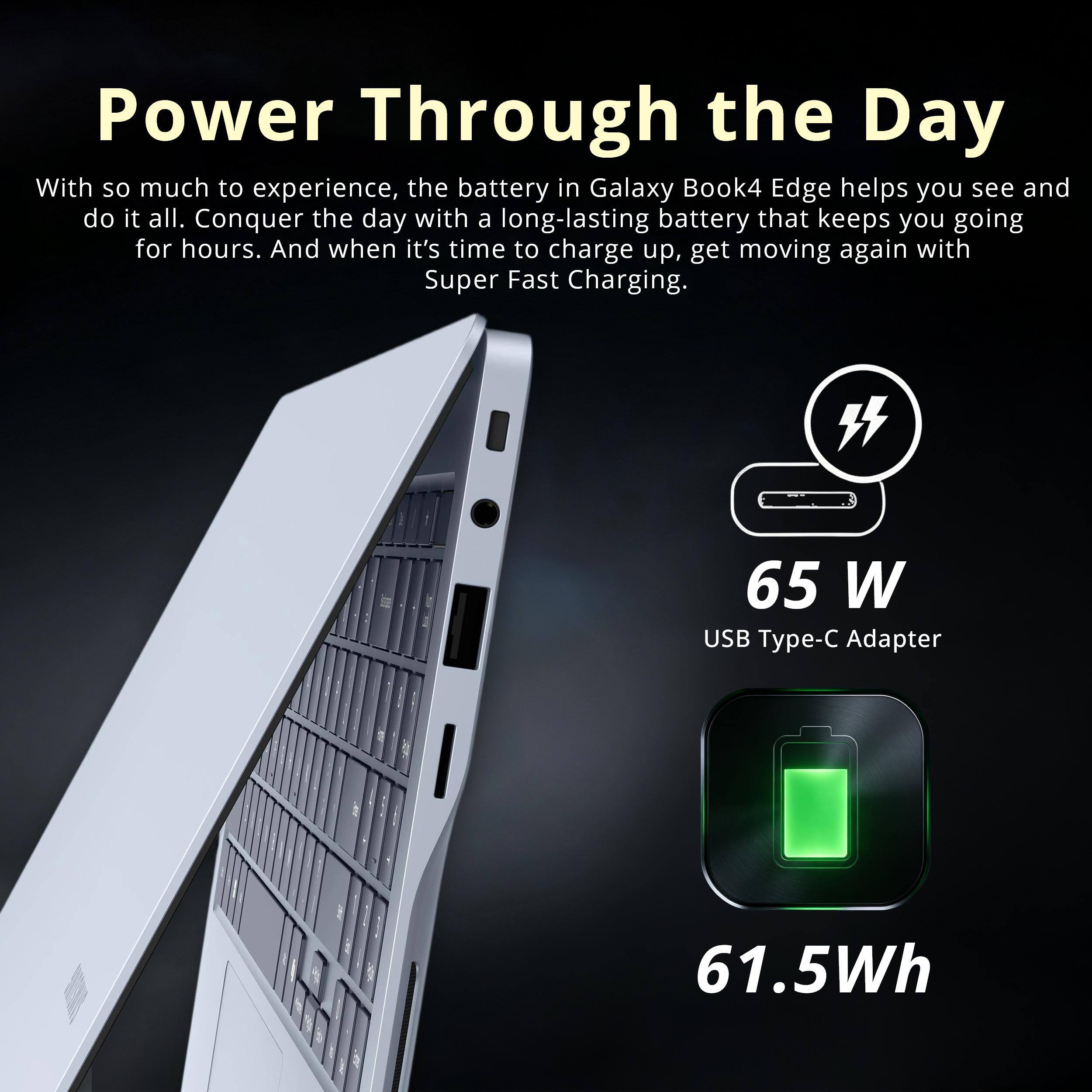 Power Through the Day

With so much to experience, the battery in Galaxy Book4 Edge helps you see and do it all. Conquer the day with a long-lasting battery that keeps you going for hours. And when it's time to charge up, get moving again with Super Fast Charging.

65 W USB Type-C Adapter
61.5Wh