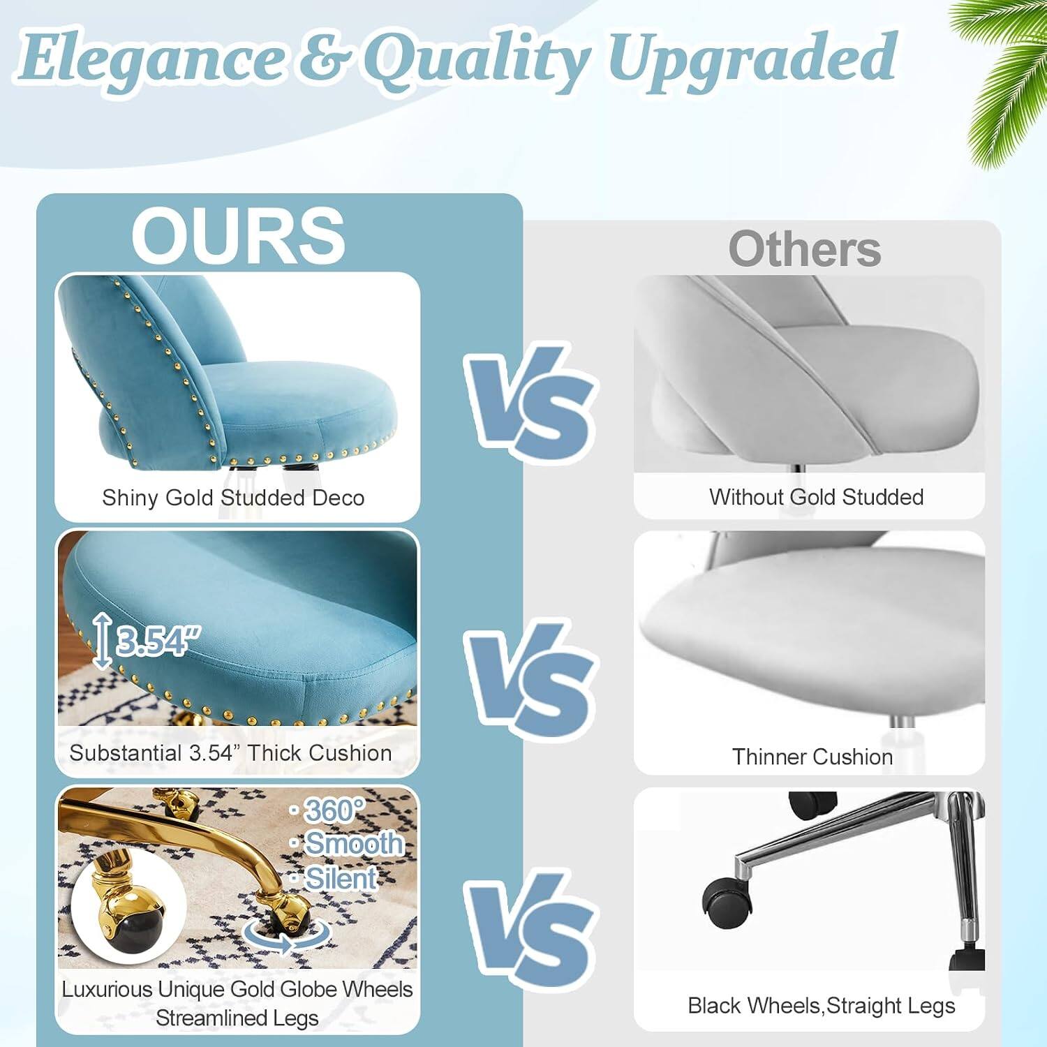 Elegance & Quality Upgraded

OURS
- Shiny Gold Studded Deco
- Substantial 3.54" Thick Cushion
- 360° Smooth Silent
- Luxurious Unique Gold Globe Wheels
- Streamlined Legs

VS

Others
- Without Gold Studded
- Thinner Cushion
- Black Wheels, Straight Legs