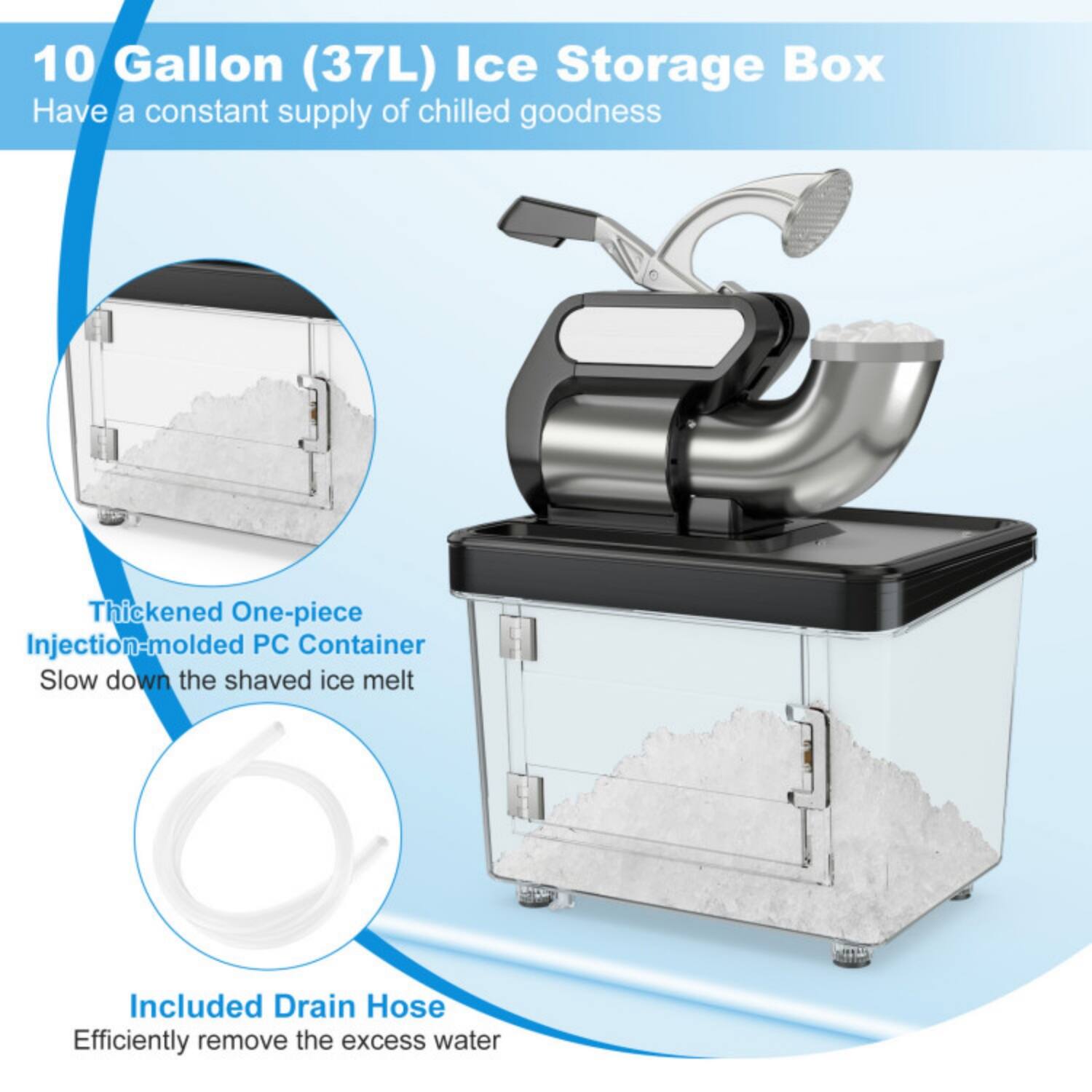 10 Gallon (37L) Ice Storage Box  
Have a constant supply of chilled goodness  

Thickened One-piece Injection-molded PC Container  
Slow down the shaved ice melt  

Included Drain Hose  
Efficiently remove the excess water