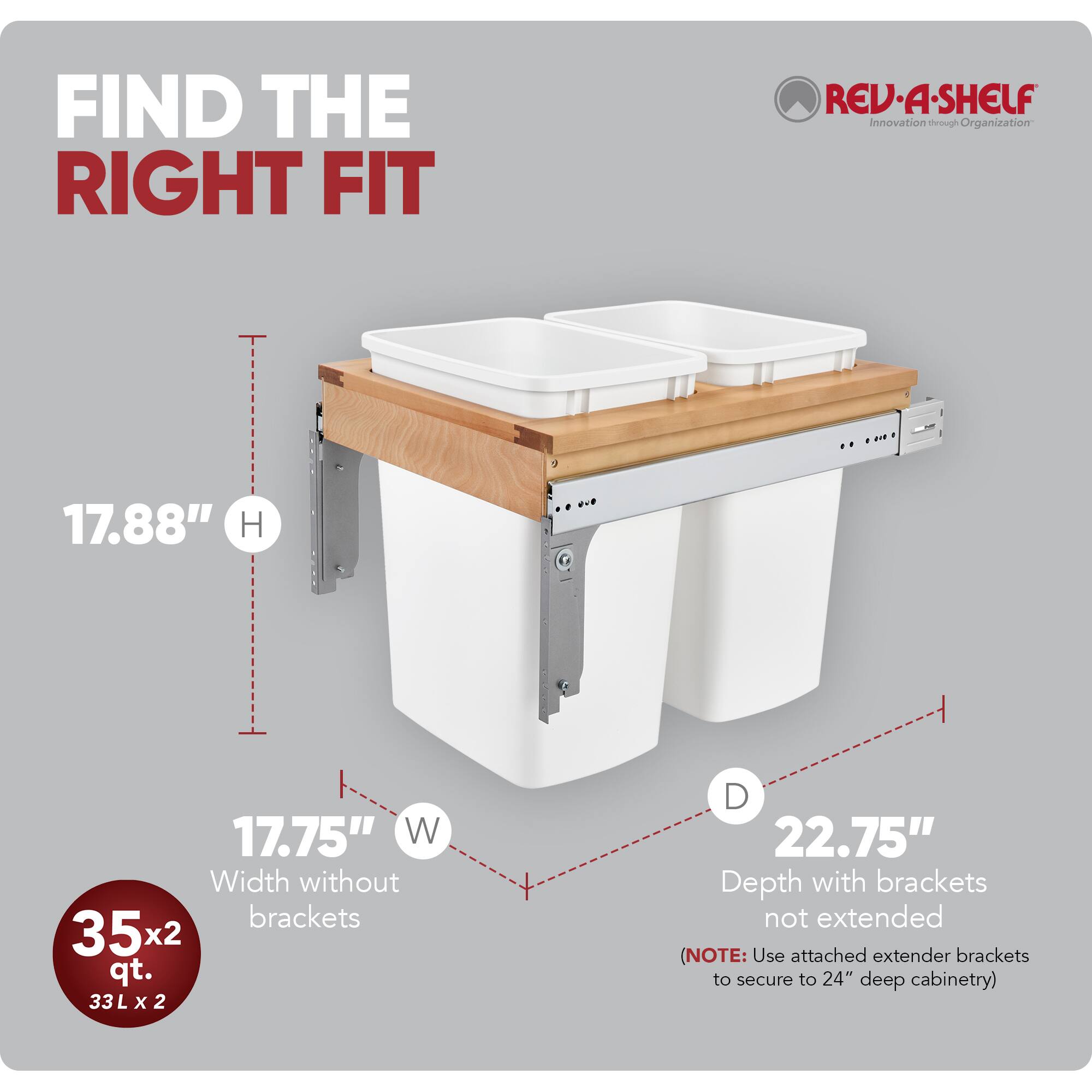 FIND THE RIGHT FIT

RED REV-A-SHELF  
Innovation through Organization

17.88" H  
17.75" W  
Width without brackets  
35x2 qt.  
33L L x 2 D  
22.75" Depth with brackets not extended  
(NOTE: Use attached extender brackets to secure to 24" deep cabinetry)
