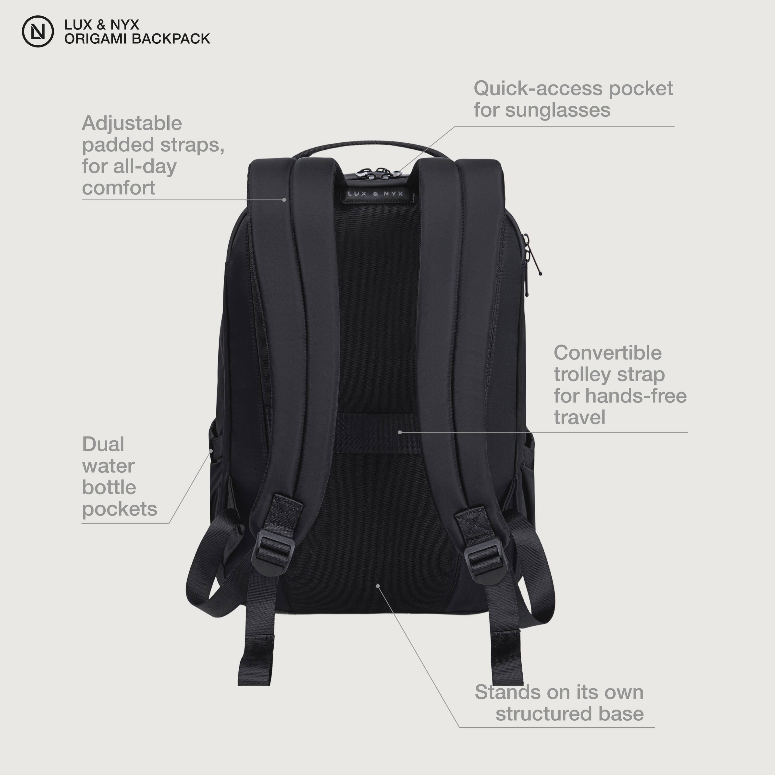 LUX & NYX ORIGAMI BACKPACK

- Adjustable padded straps, for all-day comfort
- Quick-access pocket for sunglasses
- Dual water bottle pockets
- Convertible trolley strap for hands-free travel
- Stands on its own structured base