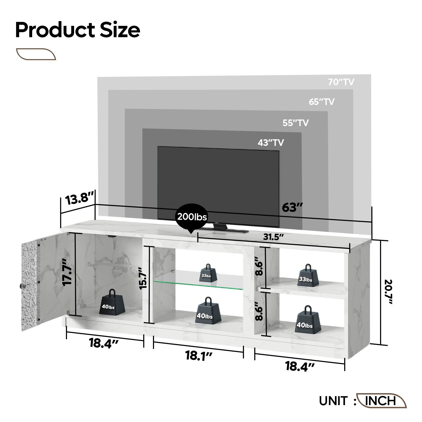 Product Size:
70" TV: 65" TV: 55" TV: 43" TV: 13.8" 200 lbs: 63" 17.7" 40 TBs: 18.4" 15.7" 33%+ 40 lbs: 18.1" 31.5" 8.6" 33 lbs: 8.6" 40 lbs: 18.4" 20.7" UNIT INCH