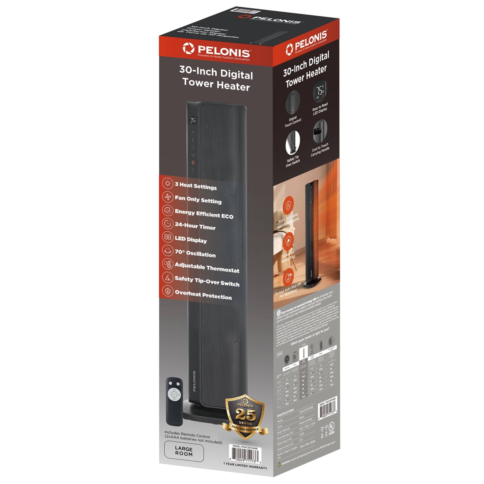 PELONIS  
30-Inch Digital Tower Heater  

- 3 Heat Settings  
- Fan Only Setting  
- Energy Efficient ECO  
- 24-Hour Timer  
- 88 LED Display  
- 70° Oscillation  
- Adjustable Thermostat  
- Safety Tip-Over Switch  
- Overheat Protection  

Includes Remote Control (Batteries not included)  

LARGE ROOM  

25 YEAR LIMITED WARRANTY  

PELONIS  
Provides Warm Heat  

Digital Touch Control  
Cool To Touch Carrying Handle  
Off Switch  

16-Hour Auto Shut-Off  

PELONIS  
30-Inch Digital Tower Heater  

PELONIS  
Provides Warm Heat  

Digital Touch Control  
Cool To Touch Carrying Handle  
Off Switch  

16-Hour Auto Shut-Off  

PELONIS  
30-Inch Digital Tower Heater  

PELONIS  
Provides Warm Heat  

Digital Touch Control  
Cool To Touch Carrying Handle  
Off Switch  

16-Hour Auto Shut-Off  

PELONIS  
30-Inch Digital Tower Heater  

PELONIS  
Provides Warm Heat  

Digital Touch Control  
Cool To Touch Carrying Handle  
Off Switch  

16-Hour Auto Shut-