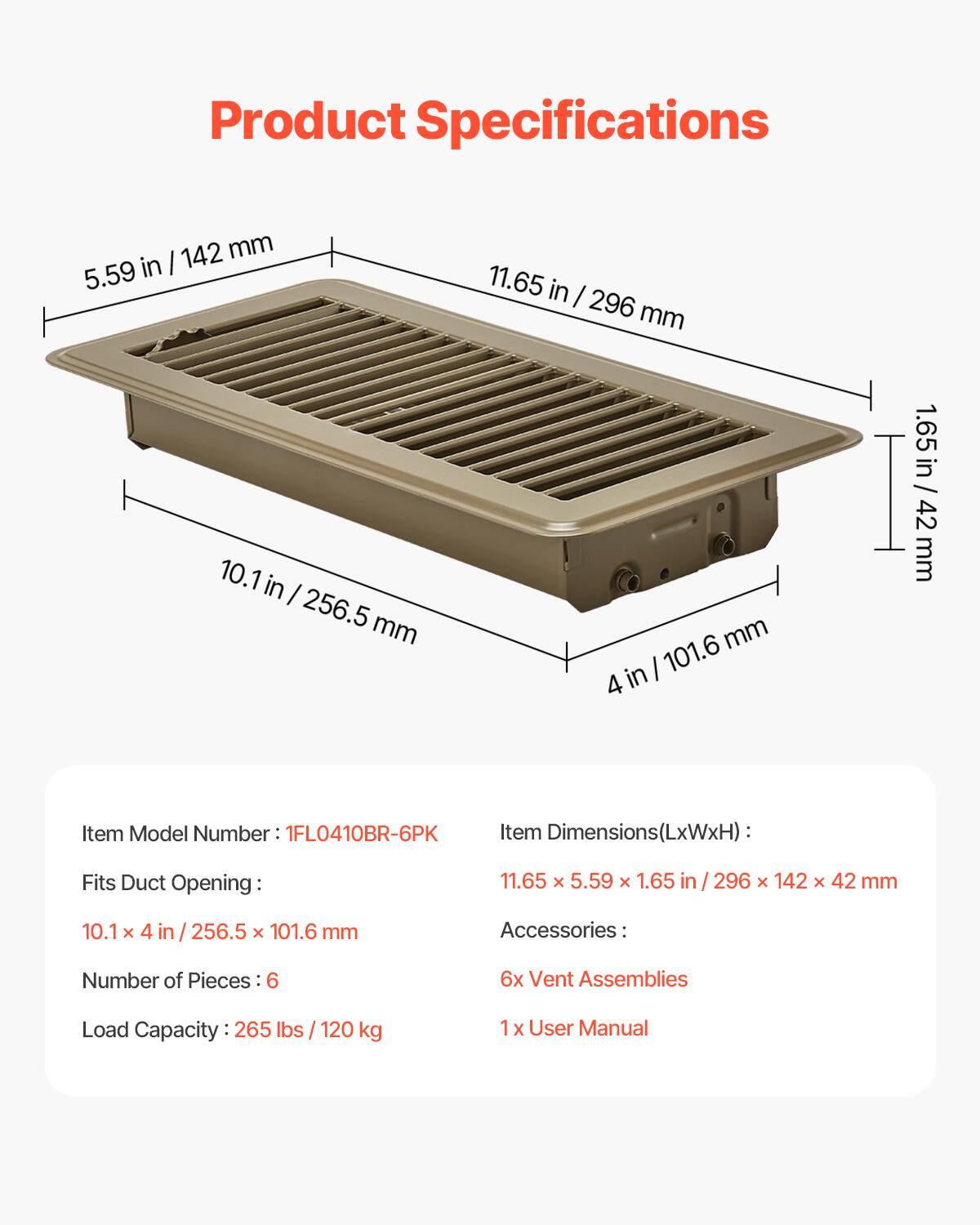 Product Specifications

- 142 mm in I 5.59 11.65 in I 296 mm
- 10.1 in I 256.5 mm mm I 101.6 4 in 1.65 in / 42 mm

Item Model Number: 1FL0410BR-6PK

Item Dimensions(LxWxH): 11.65 x 5.59 x 1.65 in / 296 x 142 x 42 mm

Fits Duct Opening: 10.1 x 4 in / 256.5 x 101.6 mm

Accessories: 
- Number of Pieces: 6
- 6x Vent Assemblies
- 1 x User Manual

Load Capacity: 265 lbs / 120 kg