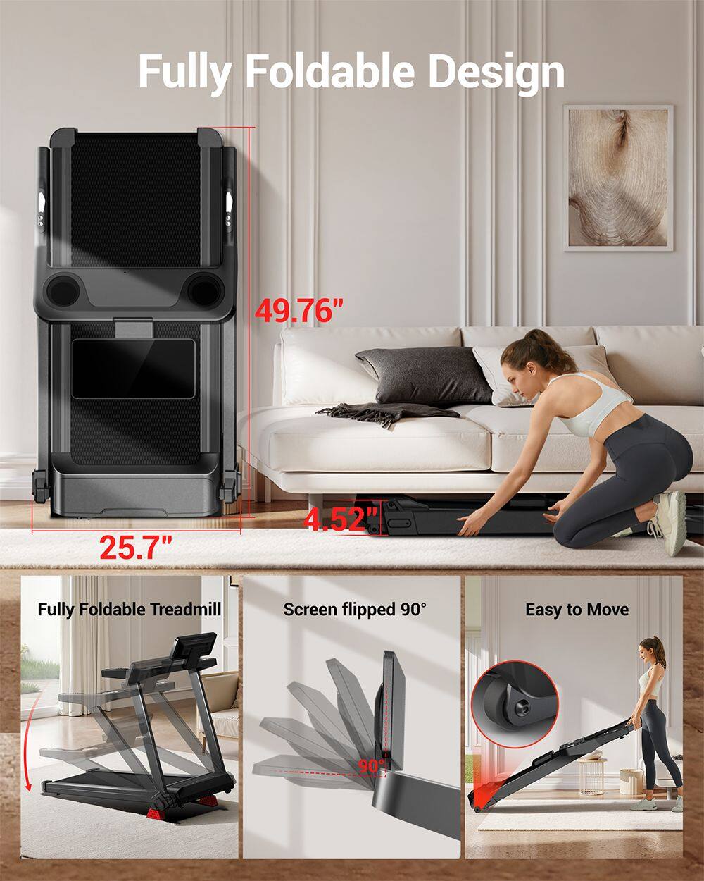 Fully Foldable Design  
49.76" x 25.7" x 4.52"  
Fully Foldable Treadmill  
Screen flipped 90°  
Easy to Move
