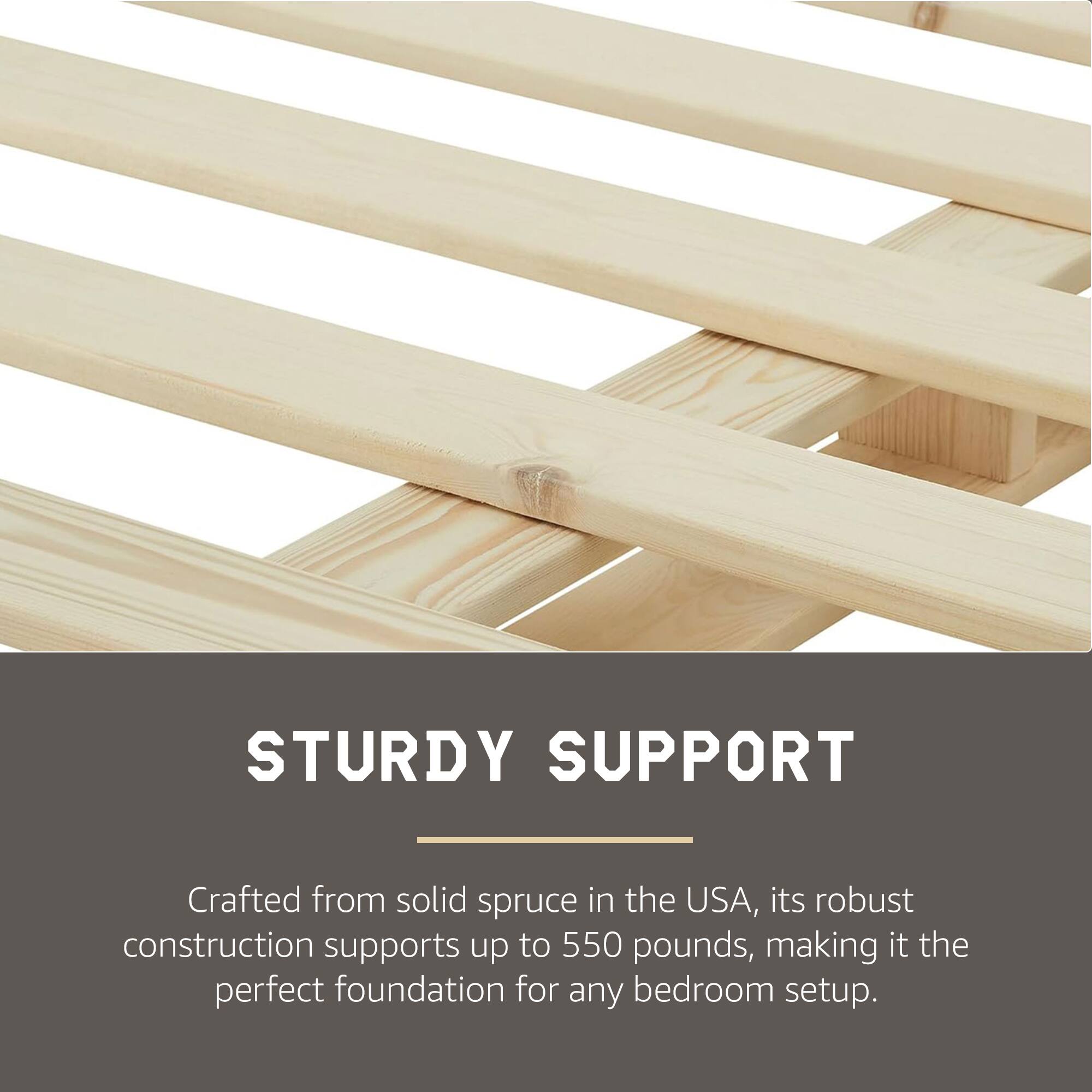 STURDY SUPPORT

Crafted from solid spruce in the USA, its robust construction supports up to 550 pounds, making it the perfect foundation for any bedroom setup.
