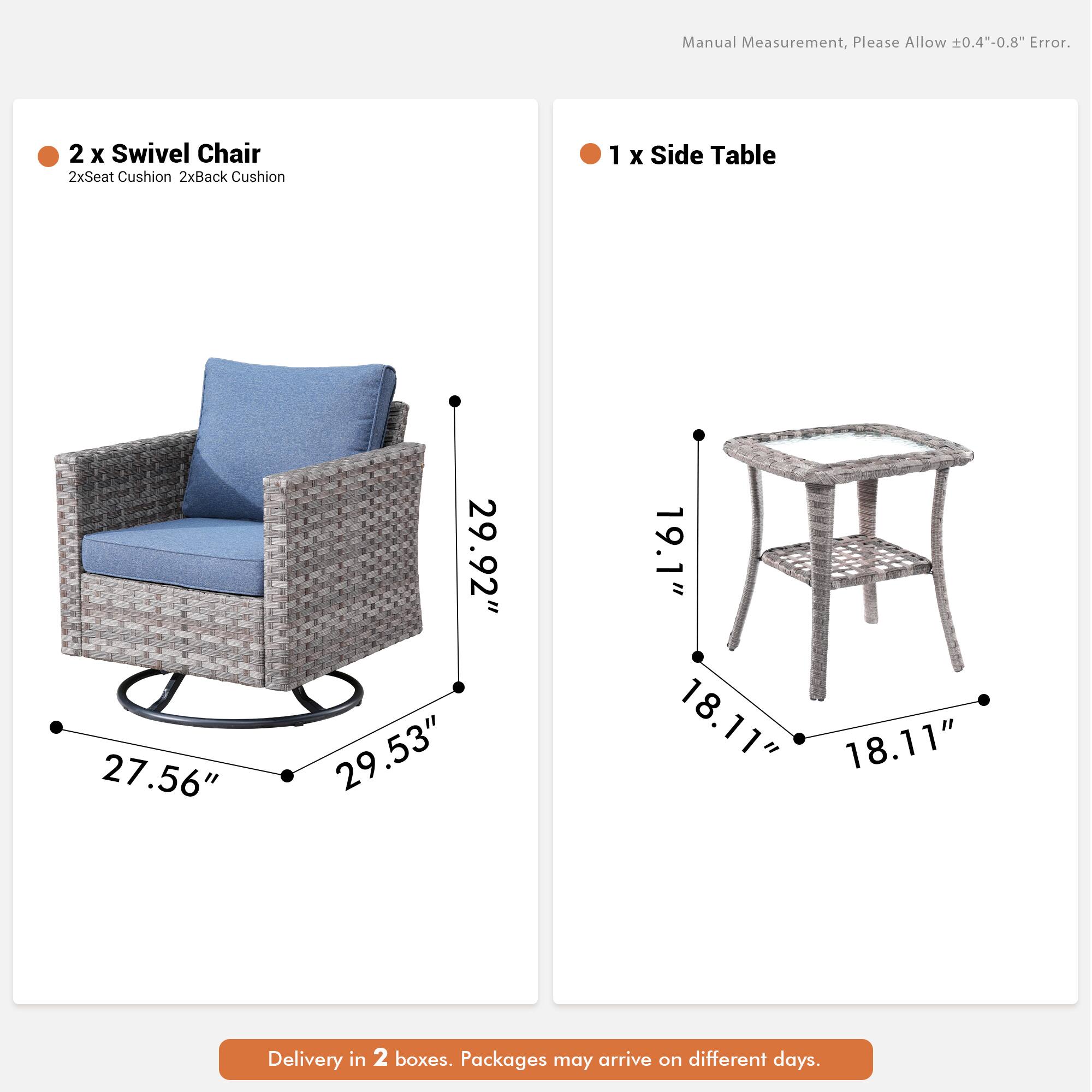 Manual Measurement, Please Allow 0.4"-0.8" Error.  
2 x Swivel Chair  
2xSeat Cushion 2xBack Cushion  
1 x Side Table  
27.56" 29.92" 29.53" 19.1" 18.11" 18.11"  
Delivery in 2 boxes. Packages may arrive on different days.