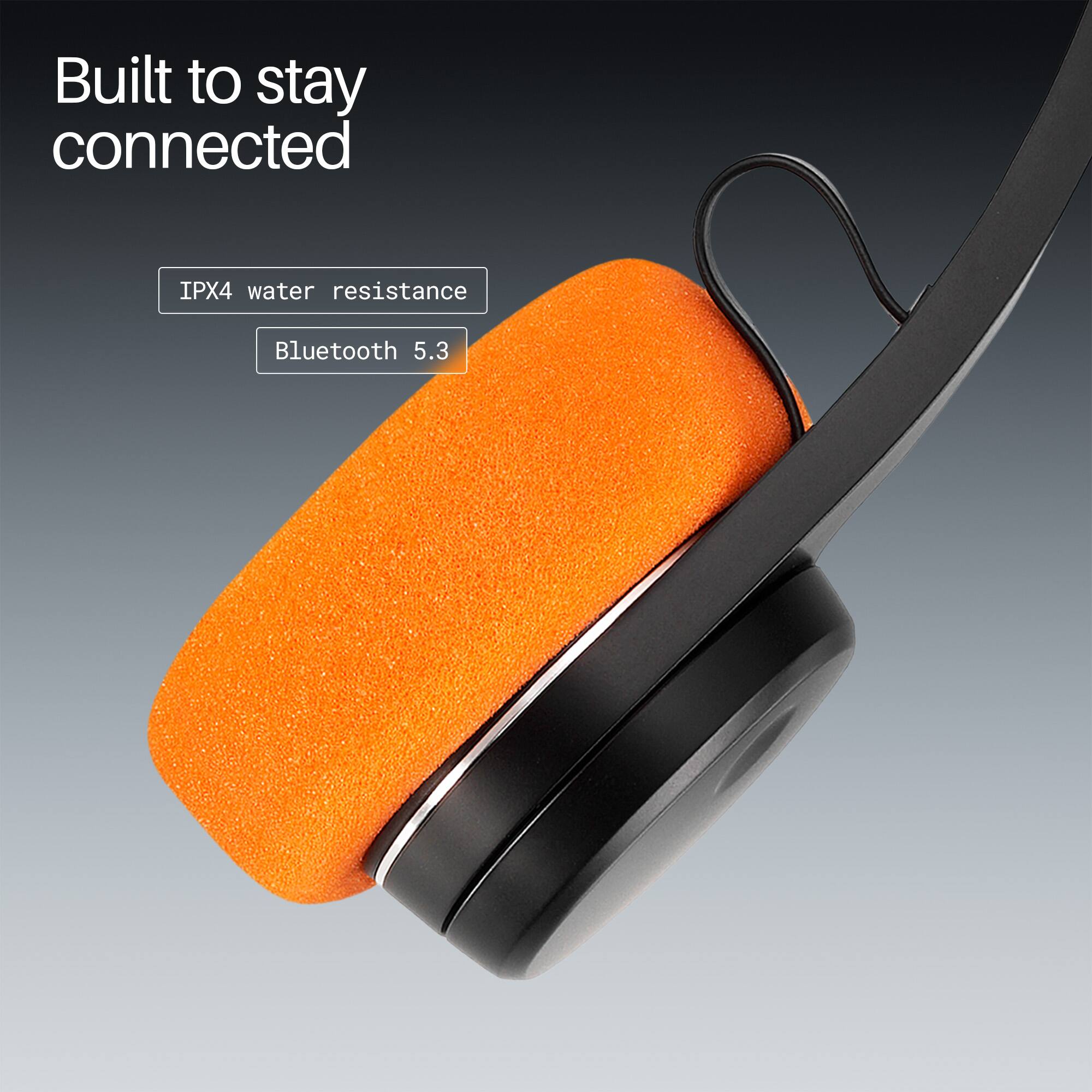 Built to stay connected  
IPX4 water resistance  
Bluetooth 5.3