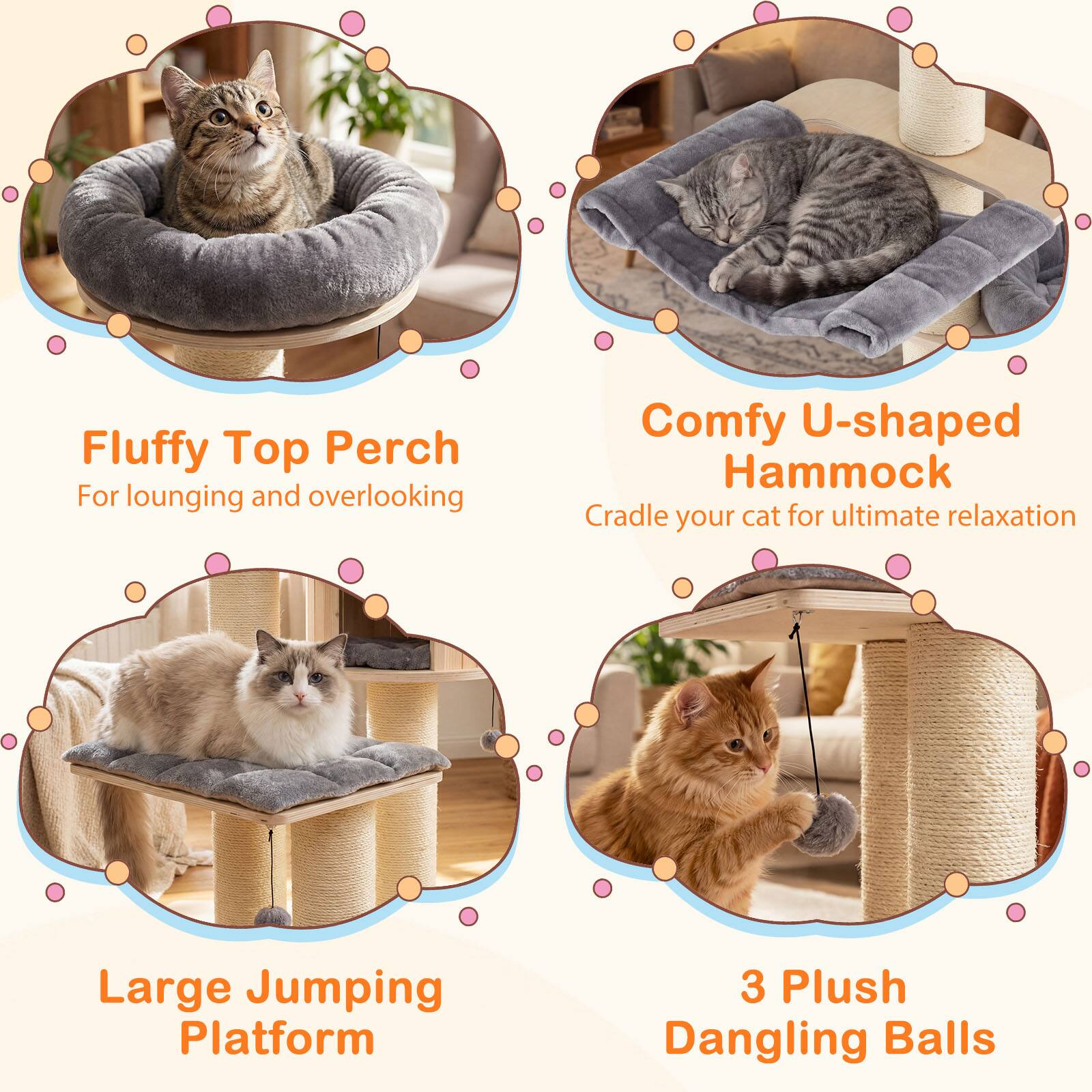 Fluffy Top Perch  
For lounging and overlooking  

Comfy U-shaped Hammock  
Cradle your cat for ultimate relaxation  

Large Jumping Platform  

3 Plush Dangling Balls