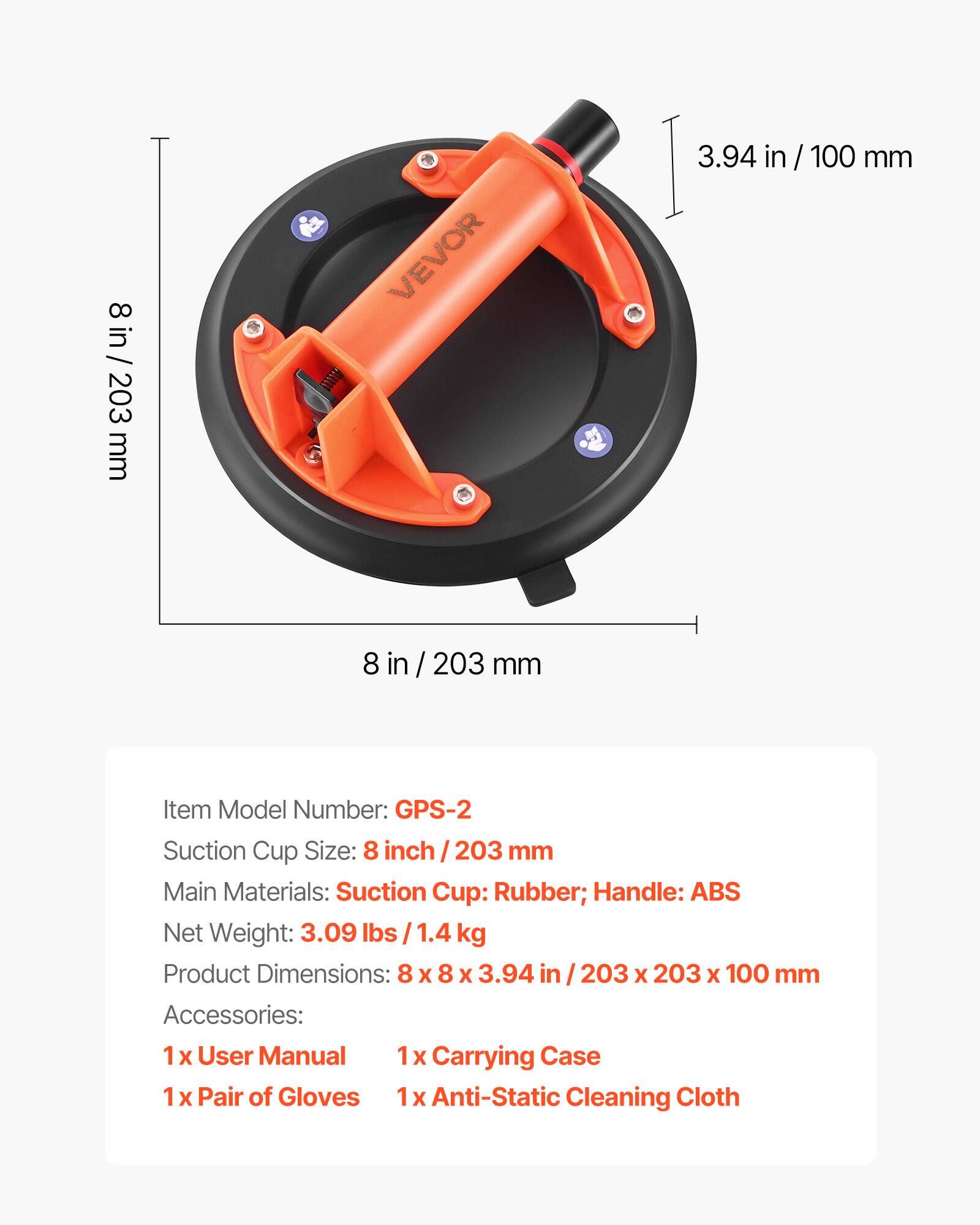 8 in / 203 mm VEVOR

Item Model Number: GPS-2

Suction Cup Size: 8 inch / 203 mm

Main Materials: Suction Cup: Rubber; Handle: ABS

Net Weight: 3.09 lbs / 1.4 kg

Product Dimensions: 8 x 8 x 3.94 in / 203 x 203 x 100 mm

Accessories:
- 1 x User Manual
- 1 x Carrying Case
- 1 x Pair of Gloves
- 1 x Anti-Static Cleaning Cloth