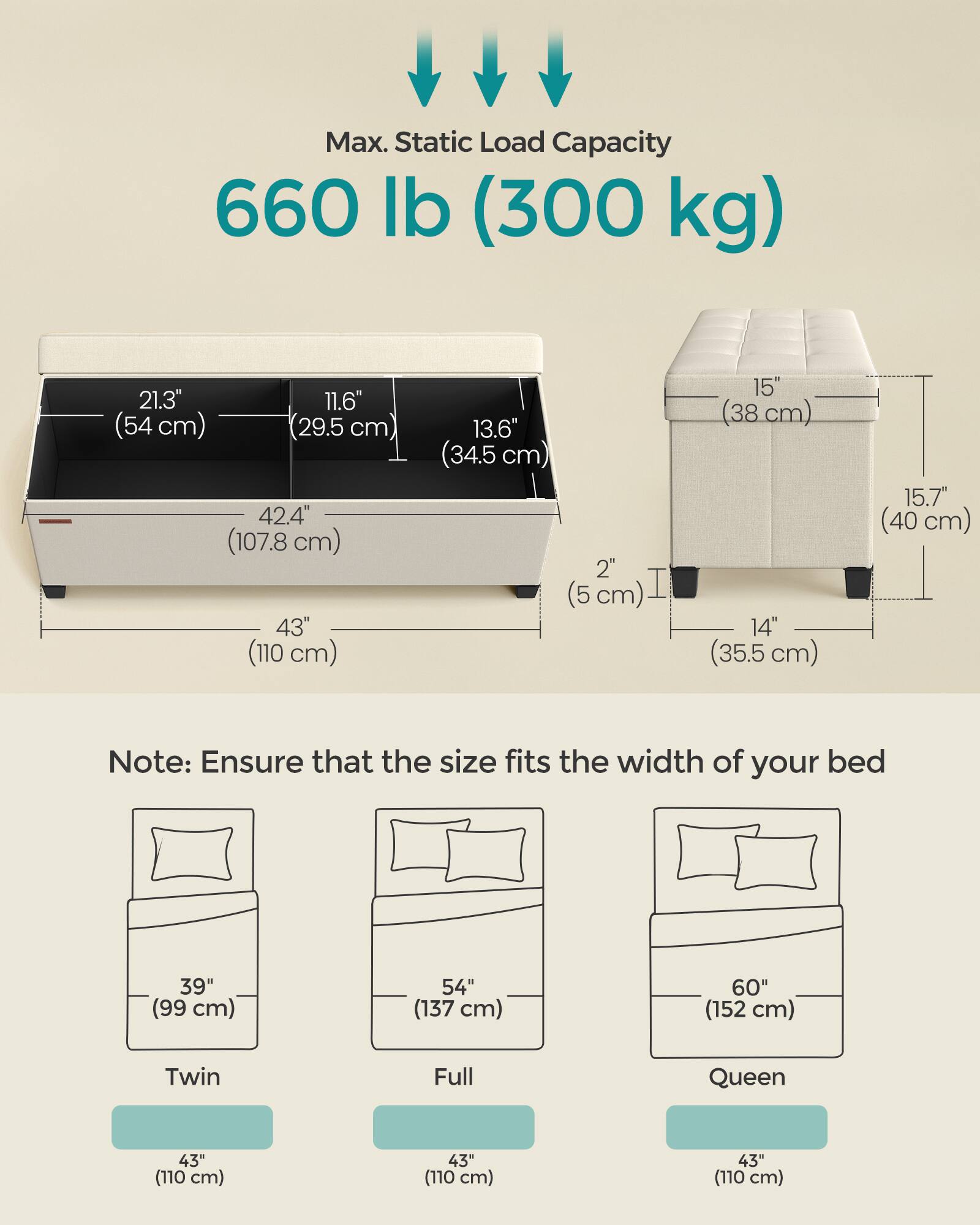 Max. Static Load Capacity 660 lb (300 kg)

21.3" (54 cm) 11.6" (29.5 cm) 13.6" (34.5 cm) 2" (5 cm) 15" (38 cm) 14" (35.5 cm) 15.7" (40 cm) 42.4" (107.8 cm) 43" (110 cm)

Note: Ensure that the size fits the width of your bed

Twin: 39" (99 cm) 43" (110 cm)
Full: 54" (137 cm) 43" (110 cm)
Queen: 60" (152 cm) 43" (110 cm)