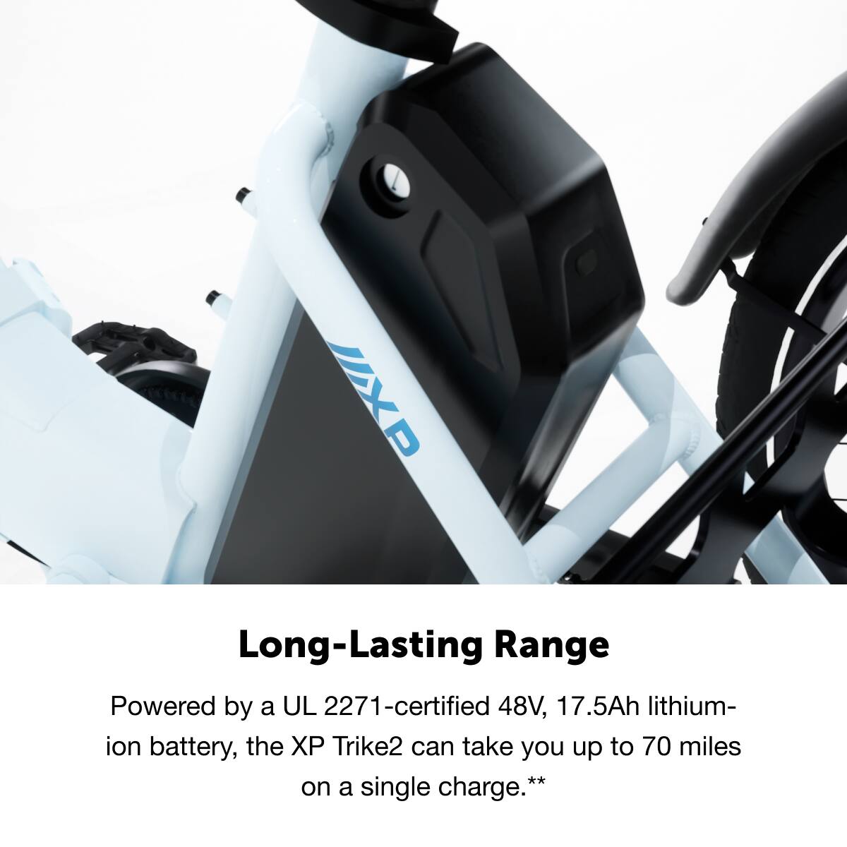 Long-Lasting Range

Powered by a UL 2271-certified 48V, 17.5Ah lithium-ion battery, the XP Trike2 can take you up to 70 miles on a single charge.**