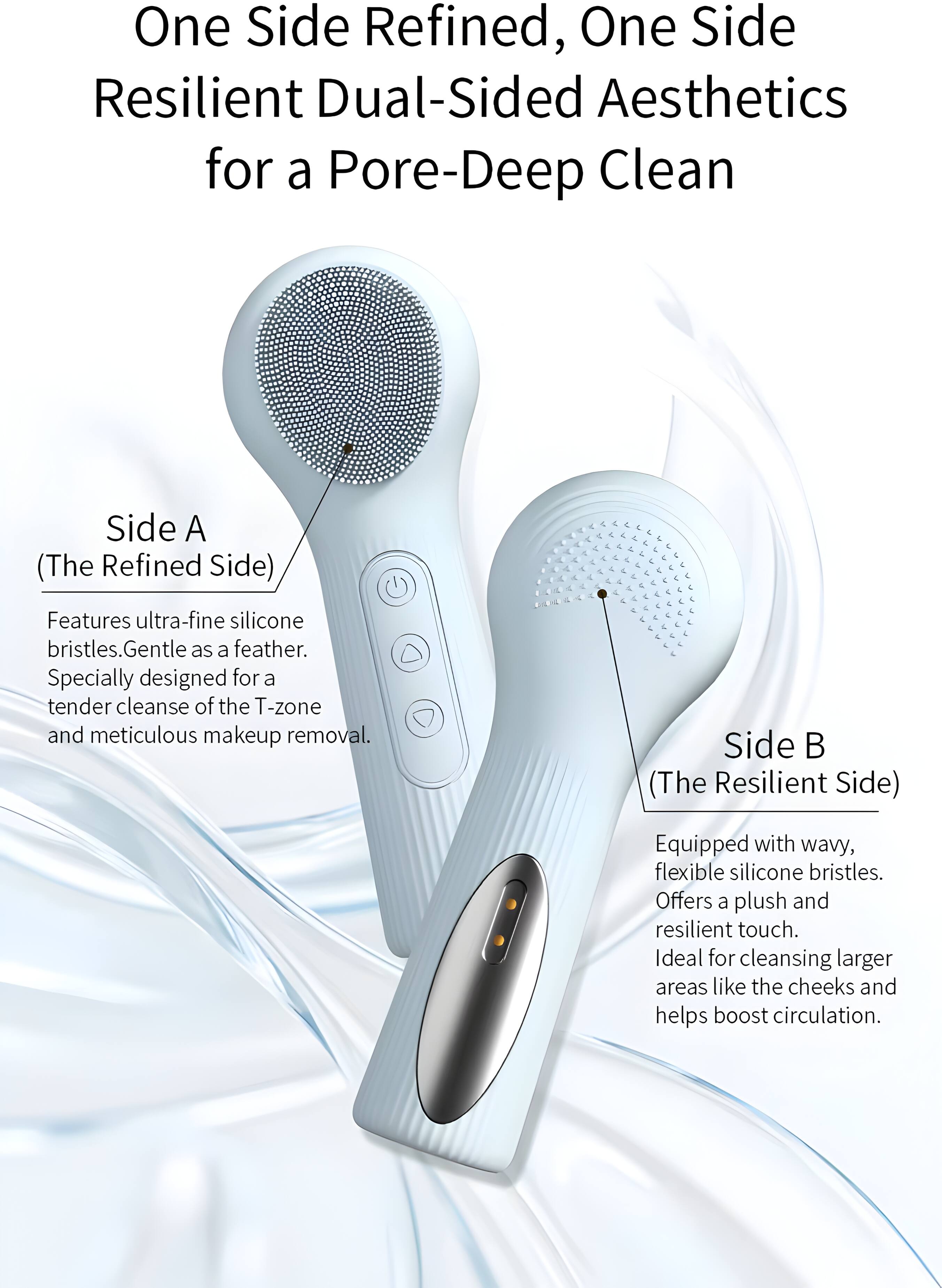 One Side Refined, One Side Resilient Dual-Sided Aesthetics for a Pore-Deep Clean

Side A (The Refined Side)
Features ultra-fine silicone bristles. Gentle as a feather. Specially designed for a tender cleanse of the T-zone and meticulous makeup removal.

Side B (The Resilient Side)
Equipped with wavy, flexible silicone bristles. Offers a plush and resilient touch. Ideal for cleansing larger areas like the cheeks and helps boost circulation.