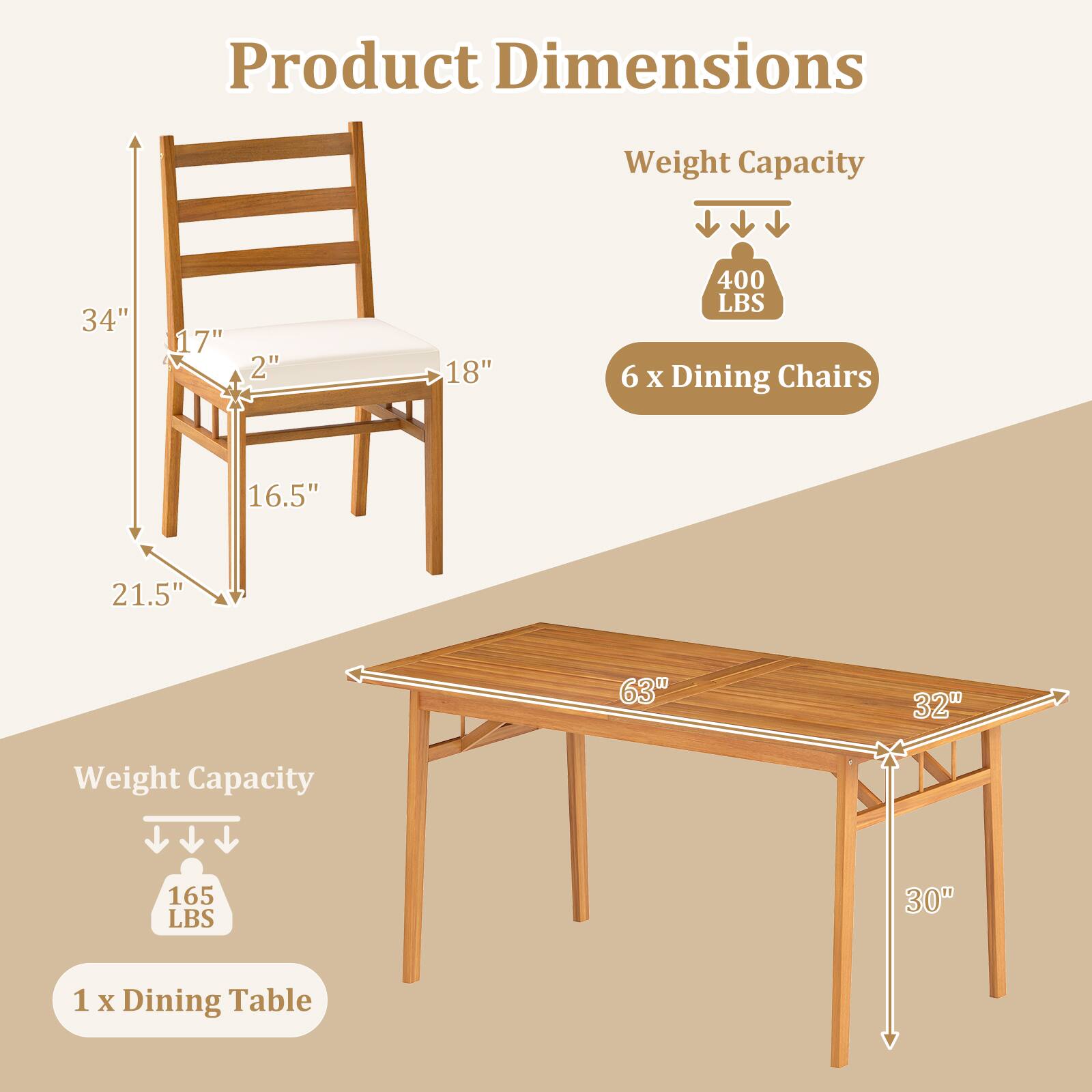 Product Dimensions  
Weight Capacity  
34" x 17" x 2" x 18"  
400 LBS  
6 x Dining Chairs  
16.5" x 21.5" x 63" x 32"  
Weight Capacity  
165 LBS  
1 x Dining Table  
30"