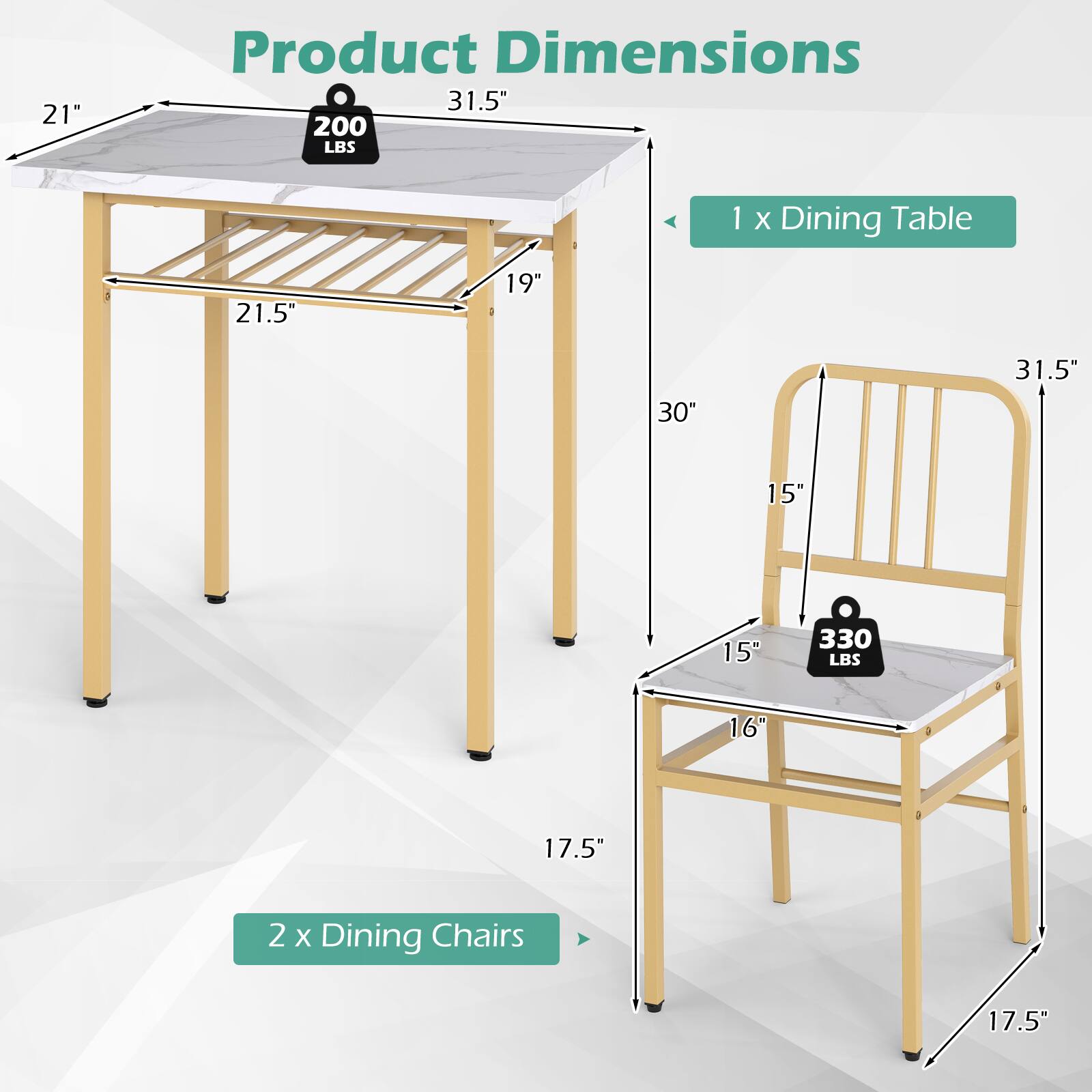21" Product Dimensions 31.5" 200 LBS 1 X Dining Table 21.5" 19" 30" 31.5" 15" 15" 330 LBS 16" 17.5" 2 X Dining Chairs 17.5"